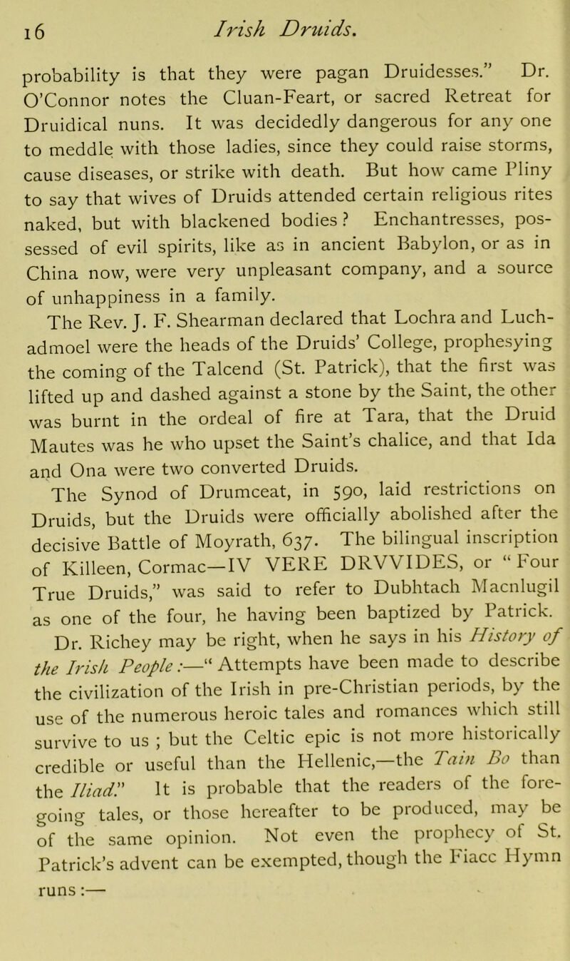 probability is that they were pagan Druidesses.” Dr. O’Connor notes the Cluan-Feart, or sacred Retreat for Druidical nuns. It was decidedly dangerous for any one to meddle with those ladies, since they could raise storms, cause diseases, or strike with death. But how came Pliny to say that wives of Druids attended certain religious rites naked, but with blackened bodies.? Enchantresses, pos- sessed of evil spirits, like as in ancient Babylon, or as in China now, were very unpleasant company, and a source of unhappiness in a family. The Rev. J, F. Shearman declared that Lochra and Luch- admoel were the heads of the Druids’ College, prophesying the coming of the Talcend (St. Patrick), that the first was lifted up and dashed against a stone by the Saint, the other was burnt in the ordeal of fire at Tara, that the Druid Mautes was he who upset the Saint s chalice, and that Ida and Ona were two converted Druids. The Synod of Drumceat, in 590, laid restrictions on Druids, but the Druids were officially abolished after the decisive Battle of Moyrath, 637. The bilingual inscription of Killeen, Cormac—IV VERE DRVVIDES, or “Four True Druids,” was said to refer to Dubhtach Macnlugil as one of the four, he having been baptized by Patrick. Dr. Richey may be right, when he says in his History of the Irish People “ Attempts have been made to describe the civilization of the Irish in pre-Christian periods, by the use of the numerous heroic tales and romances which still survive to us ; but the Celtic epic is not more historically credible or useful than the Hellenic,—the Tain Bo than the Iliad:' It is probable that the readers of the fore- going tales, or those hereafter to be produced, may be of the same opinion. Not even the prophecy of St. Patrick’s advent can be exempted, though the Fiacc Hymn runs;—