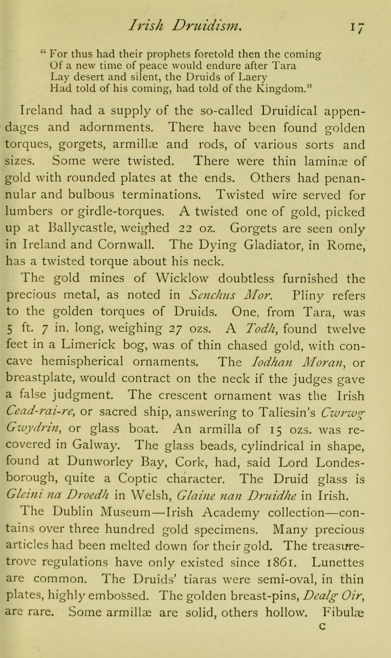 1/ “ For thus had their prophets foretold then the coming Of a new time of peace would endure after Tara Lay desert and silent, the Druids of Laery Had told of his coming, had told of the Kingdom.” Ireland had a supply of the so-called Druidical appen- dages and adornments. There have been found golden torques, gorgets, armillte and rods, of various sorts and sizes. Some were twisted. There were thin laminae of gold with rounded plates at the ends. Others had penan- nular and bulbous terminations. Twisted wire served for lumbers or girdle-torques. A twisted one of gold, picked up at Ballycastle, weighed 22 oz. Gorgets are seen only in Ireland and Cornwall. The Dying Gladiator, in Rome, has a twisted torque about his neck. The gold mines of Wicklow doubtless furnished the precious metal, as noted in ScncJms Mor. Pliny refers to the golden torques of Druids. One, from Tara, was 5 ft. 7 in. long, weighing 27 ozs. A Todh, found twelve feet in a Limerick bog, was of thin chased gold, with con- cave hemispherical ornaments. The lodhan Mora7i, or breastplate, would contract on the neck if the judges gave a false judgment. The crescent ornament was the Irish Cead-rai-re, or sacred ship, answering to Taliesin’s Civrzv^ Gzvj/drift, or glass boat. An armilla of 15 ozs. was re- covered in Galway. The glass beads, cylindrical in shape, found at Dunworley Bay, Cork, had, said Lord Londes- borough, quite a Coptic character. The Druid glass is Glemi 7ia Droedh in Welsh, Glaine nan Druidhe in Irish. The Dublin Museum—Irish Academy collection—con- tains over three hundred gold specimens. Many precious articles had been melted down for their gold. The treasirre- trove regulations have only existed since 1861. Lunettes are common. The Druids’ tiaras were semi-oval, in thin plates, highly emboS.sed. The golden breast-pins, Dealg Oir, are rare. Some armillse are solid, others hollow. Fibulje c