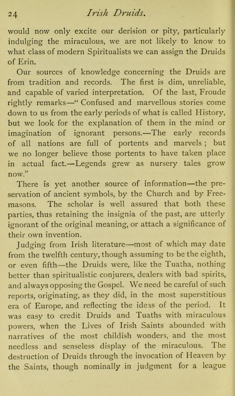 would now only excite our derision or pity, particularly indulging the miraculous, we are not likely to know to what class of modern Spiritualists we can assign the Druids of Erin. Our sources of knowledge concerning the Druids are from tradition and records. The first is dim, unreliable, and capable of varied interpretation. Of the last, Froude rightly remarks—“ Confused and marvellous stories come down to us from the early periods of what is called History, but we look for the explanation of them in the mind or imagination of ignorant persons.—The early records of all nations are full of portents and marvels ; but we no longer believe those portents to have taken place in actual fact.—Legends grew as nursery tales grow now.” There is yet another source of information—the pre- servation of ancient symbols, by the Church and by Free- masons. The scholar is well assured that both these parties, thus retaining the insignia of the past, are utterly ignorant of the original meaning, or attach a significance of their own invention. Judging from Irish literature—'most of which may date from the twelfth century, though assuming to be the eighth, or even fifth—the Druids were, like the Tuatha, nothing better than spiritualistic conjurers, dealers with bad spirits, and always opposing the Gospel. We need be careful of such reports, originating, as they did, in the most superstitious era of Europe, and reflecting the ideas of the period. It was easy to credit Druids and Tuaths with miraculous powers, when the Lives of Irish Saints abounded with narratives of the most childish wonders, and the most needless and senseless display of the miraculous. The destruction of Druids through the invocation of Heaven by the Saints, though nominally in judgment for a league