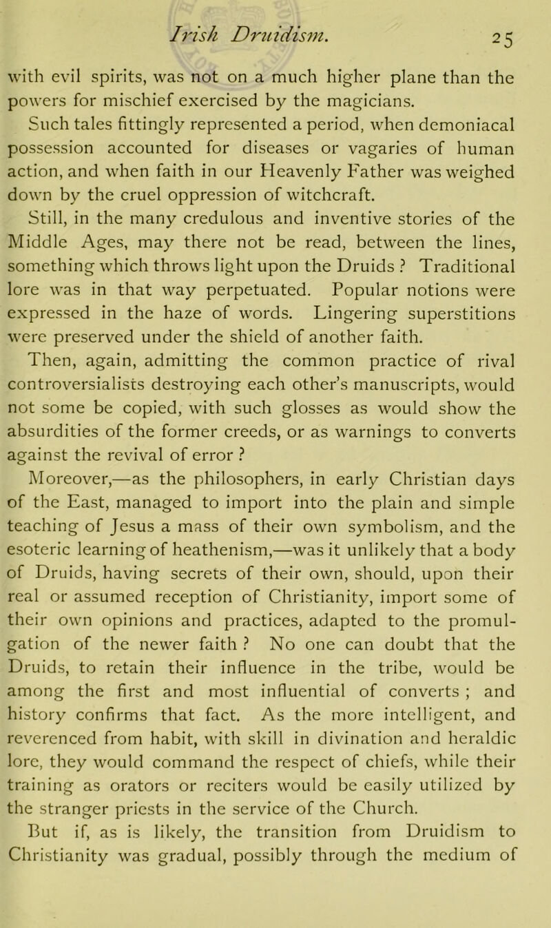 with evil spirits, was not on a much higher plane than the powers for mischief exercised by the magicians. Such tales fittingly represented a period, when demoniacal possession accounted for diseases or vagaries of human action, and when faith in our Heavenly Father was weighed down by the cruel oppression of witchcraft. Still, in the many credulous and inventive stories of the Middle Ages, may there not be read, between the lines, something which throws light upon the Druids ? Traditional lore was in that way perpetuated. Popular notions were expressed in the haze of words. Lingering superstitions were preserved under the shield of another faith. Then, again, admitting the common practice of rival controversialists destroying each other’s manuscripts, would not some be copied, with such glosses as would show the absurdities of the former creeds, or as warnings to converts against the revival of error } Moreover,—as the philosophers, in early Christian days of the East, managed to import into the plain and simple teaching of Jesus a mass of their own symbolism, and the esoteric learning of heathenism,—was it unlikely that a body of Druids, having secrets of their own, should, upon their real or assumed reception of Christianity, import some of their own opinions and practices, adapted to the promul- gation of the newer faith } No one can doubt that the Druids, to retain their influence in the tribe, would be among the first and most influential of converts ; and history confirms that fact. As the more intelligent, and reverenced from habit, with skill in divination and heraldic lore, they would command the respect of chiefs, while their training as orators or reciters would be easily utilized by the stranger priests in the service of the Church. But if, as is likely, the transition from Druidism to Christianity was gradual, possibly through the medium of