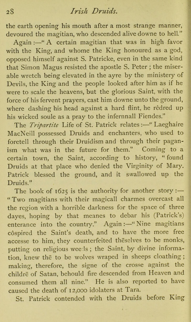 the earth opening his mouth after a most strange manner, devoured the magitian, who descended alive downe to hell.” Again :—■“ A certain magitian that was in high favor with the King, and whome the King honoured as a god, opposed himself against S. Patricke, even in the same kind that Simon Magus resisted the apostle S. Peter ; the miser- able wretch being elevated in the ayre by the ministery of Devils, the King and the people looked after him as if he were to scale the heavens, but the glorious Saint, with the force of his fervent prayers, cast him downe unto the ground, where dashing his head against a hard flint, he redred up his wicked soule as a pray to the infernnall Fiendes.” The Tripartite Life of St. Patrick relates :—“ Laeghaire MacNeill possessed Druids and enchanters, who used to foretell through their Druidism and through their pagan- ism what was in the future for them.” Coming to a certain town, the Saint, according to history, “ found Druids at that place who denied the Virginity of Mary. Patrick blessed the ground, and it swallowed up the Druids.” The book of 1625 is the authority for another story ;— “Two magitians with their magicall charmes overcast all the region with a horrible darkness for the space of three dayes, hoping by that meanes to debar his (Patrick’s) enterance into the country.” Again :—“ Nine magitians cospired the Saint’s death, and to have the more free accesse to him, they counterfeited theselves to be monks, putting on religious wee Is ; the Saint, by divine informa- tion, knew the to be wolves wraped in sheeps cloathing ; making, therefore, the signe of the crosse against the childre of Satan, behould fire descended from Heaven and consumed them all nine.” He is also reported to have caused the death of 12,000 idolaters at Tara. St. Patrick contended with the Druids before King