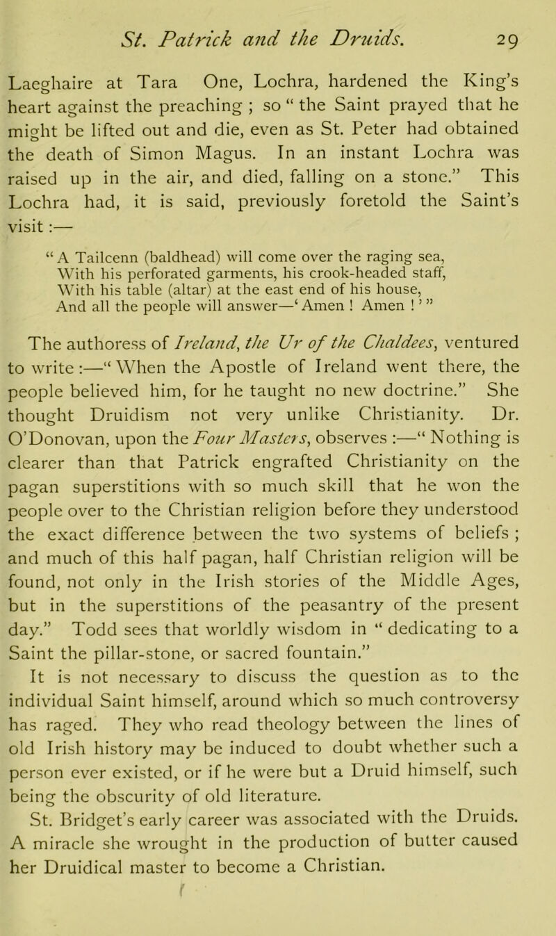 Laeghaire at Tara One, Lochra, hardened the King’s heart against the preaching ; so “ the Saint prayed that he might be lifted out and die, even as St. Peter had obtained the death of Simon Magus. In an instant Lochra was raised up in the air, and died, falling on a stone.” This Lochra had, it is said, previously foretold the Saint’s visit:— “A Tailcenn (baldhead) will come over the raging sea, With his perforated garments, his crook-headed staff. With his table (altar) at the east end of his house. And all the people will answer—‘ Amen ! Amen ! ’ ” The authoress of Ireland, the Ur of the Chaldees, ventured to write:—“When the Apostle of Ireland went there, the people believed him, for he taught no new doctrine.” She thought Druidism not very unlike Christianity. Dr. O’Donovan, upon Four Masters, observes :—“ Nothing is clearer than that Patrick engrafted Christianity on the pagan superstitions with so much skill that he won the people over to the Christian religion before they understood the exact difference between the two systems of beliefs ; and much of this half pagan, half Christian religion will be found, not only in the Irish stories of the Middle Ages, but in the superstitions of the peasantry of the present day.” Todd sees that worldly wisdom in “dedicating to a Saint the pillar-stone, or sacred fountain.” It is not necessary to discuss the question as to the individual Saint himself, around which so much controversy has raged. They who read theology between the lines of old Irish history may be induced to doubt whether such a person ever existed, or if he were but a Druid himself, such being the obscurity of old literature. St. Bridget’s early career was associated with the Druids. A miracle she wrought in the production of butter caused her Druidical master to become a Christian.