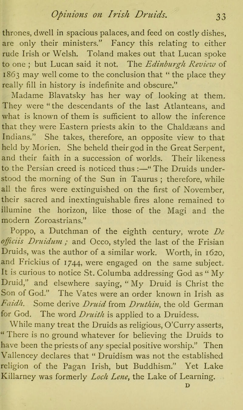 thrones, dwell in spacious palaces, and feed on costly dishes, are only their ministers.” Fancy this relating to either rude Irish or Welsh. Toland makes out that Lucan spoke to one ; but Lucan said it not. The Edinburgh Review of 1863 may well come to the conclusion that “ the place they really fill in history is indefinite and obscure.” Madame Blavatsky has her way of looking at them. They were “ the descendants of the last Atlanteans, and what is known of them is sufficient to allow the inference that they were Eastern priests akin to the Chaldseans and Indians.” She takes, therefore, an opposite view to that held by Morien. She beheld their god in the Great Serpent, and their faith in a succession of worlds. Their likeness to the Persian creed is noticed thus :—“ The Druids under- stood the morning of the Sun in Taurus ; therefore, while all the fires were extinguished on the first of November, their sacred and inextinguishable fires alone remained to illumine the horizon, like those of the Magi and the modern Zoroastrians.” Poppo, a Dutchman of the eighth century, wrote De officiis Druidum ; and Occo, styled the last of the Frisian Druids, was the author of a similar work. Worth, in 1620, and Frickius of I744> were engaged on the same subject. It is curious to notice St. Columba addressing God as “ My Druid,” and elsewhere saying, “ My Druid is Christ the Son ot God.” The Vates were an order known in Irish as Fatd/i. Some derive Dncid from Druthm, the old German for God. The word Druith is applied to a Druidess. While many treat the Druids as religious, O’Curry asserts, “ There is no ground whatever for believing the Druids to have been the priests of any special positive worship.” Then Vallencey declares that “ Druidism was not the established religion of the Pagan Irish, but Buddhism.” Yet Lake Killarney was formerly Loch Lene, the Lake of Learning. D