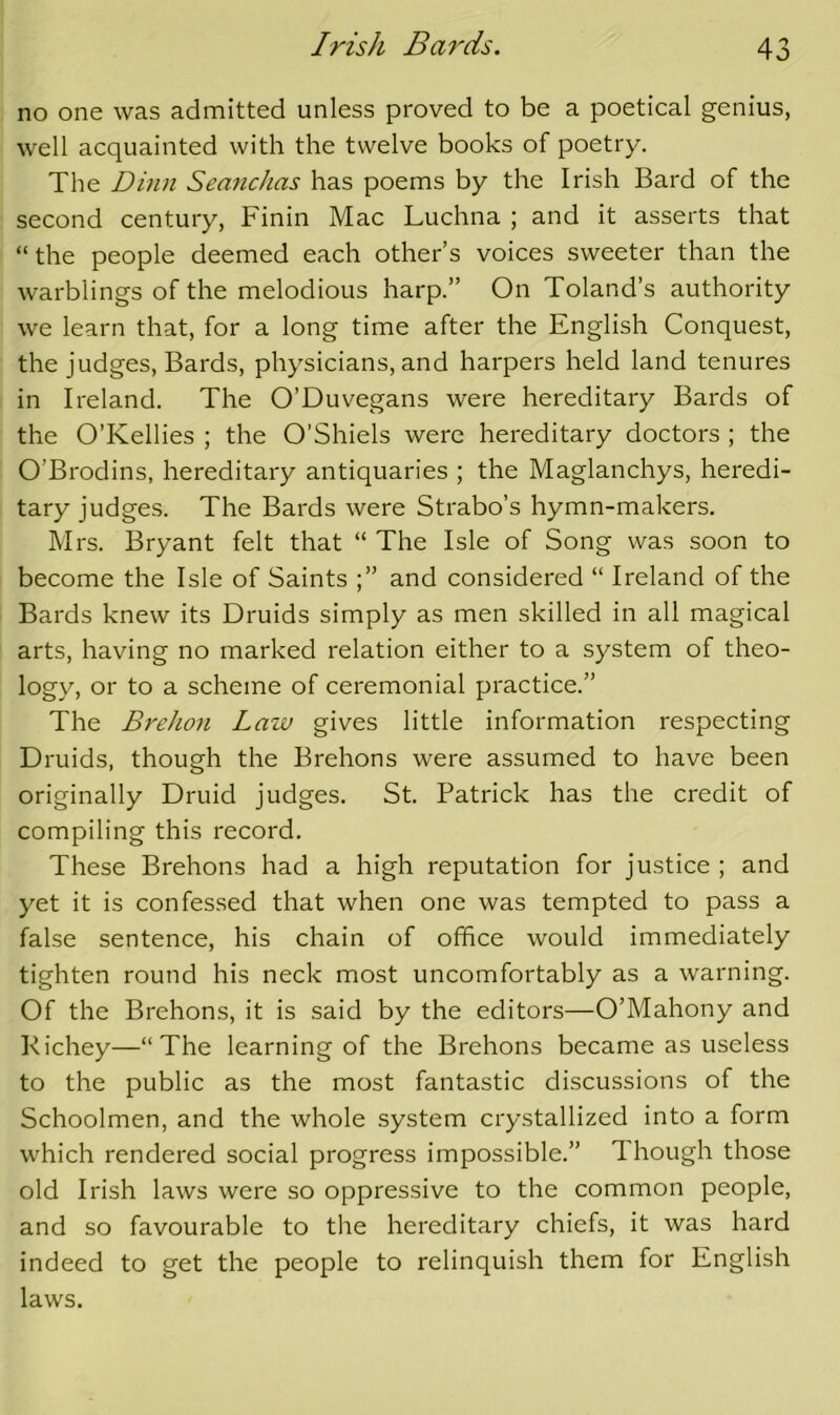 no one was admitted unless proved to be a poetical genius, well acquainted with the twelve books of poetry. The Dinn SeancJias has poems by the Irish Bard of the second century, Finin Mac Luchna ; and it asserts that “ the people deemed each other’s voices sweeter than the warblings of the melodious harp.” On Toland’s authority we learn that, for a long time after the English Conquest, the judges, Bards, physicians, and harpers held land tenures in Ireland. The O’Duvegans were hereditary Bards of the O’Kellies ; the O’Shiels were hereditary doctors ; the O’Brodins, hereditary antiquaries ; the Maglanchys, heredi- tary judges. The Bards were Strabo’s hymn-makers. Mrs. Bryant felt that “ The Isle of Song was soon to become the Isle of Saints and considered “ Ireland of the Bards knew its Druids simply as men skilled in all magical arts, having no marked relation either to a system of theo- logy, or to a scheme of ceremonial practice.” The Brehon Law gives little information respecting Druids, though the Brehons were assumed to have been originally Druid judges. St. Patrick has the credit of compiling this record. These Brehons had a high reputation for justice ; and yet it is confessed that when one was tempted to pass a false sentence, his chain of office would immediately tighten round his neck most uncomfortably as a warning. Of the Brehons, it is said by the editors—O’Mahony and Kichey—“The learning of the Brehons became as useless to the public as the most fantastic discussions of the Schoolmen, and the whole system crystallized into a form which rendered social progress impossible.” Though those old Irish laws were so oppressive to the common people, and so favourable to the hereditary chiefs, it was hard indeed to get the people to relinquish them for English laws.