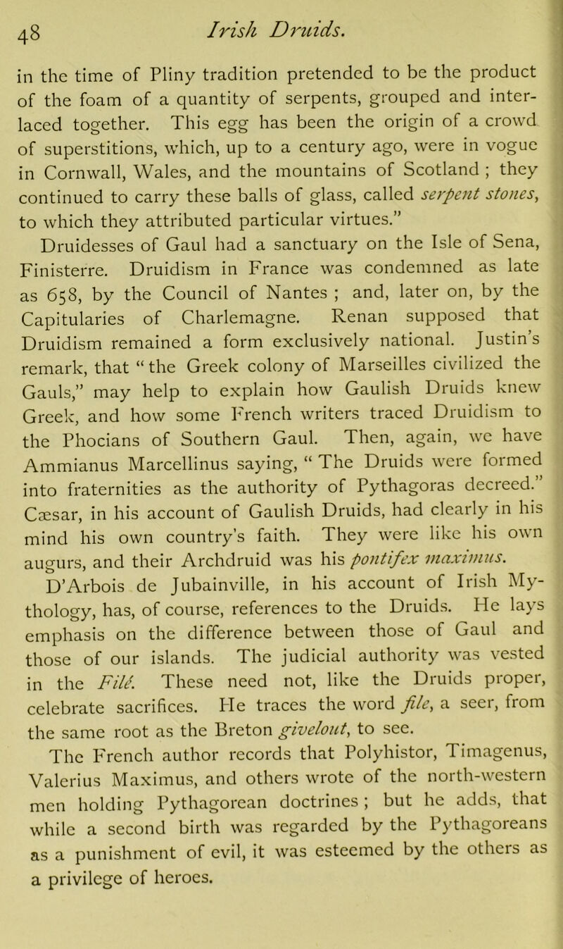 I 48 in the time of Pliny tradition pretended to be the product of the foam of a quantity of serpents, grouped and inter- laced together. This egg has been the origin of a crowd of superstitions, which, up to a century ago, were in vogue in Cornwall, Wales, and the mountains of Scotland ; they continued to carry these balls of glass, called serpent stones, to which they attributed particular virtues.” Druidesses of Gaul had a sanctuary on the Isle of Sena, Finisterre. Druidism in France was condemned as late as 658, by the Council of Nantes ; and, later on, by the Capitularies of Charlemagne. Renan supposed that Druidism remained a form exclusively national. Justin’s remark, that “ the Greek colony of Marseilles civilized the Gauls,” may help to explain how Gaulish Druids knew Greek, and how some French writers traced Druidism to the Phocians of Southern Gaul. Then, again, we have Ammianus Marcellinus saying, “ The Druids were formed into fraternities as the authority of Pythagoras decreed.” CcEsar, in his account of Gaulish Druids, had clearly in his mind his own country’s faith. They were like his own augurs, and their Archdruid was his pontifex maxtmus. D’Arbois de Jubainville, in his account of Irish My- thology, has, of course, references to the Druids. He lays emphasis on the difference between those of Gaul and those of our islands. The judicial authority was vested in the File. These need not, like the Druids proper, celebrate sacrifices. Pie traces the word file, a seer, from the same root as the Breton givelont, to see. The P'rench author records that Polyhistor, Timagenus, Valerius Ma.ximus, and others wrote of the north-western men holding Pythagorean doctrines; but he adds, that while a second birth was regarded by the Pythagoreans as a punishment of evil, it was esteemed by the others as a privilege of heroes.