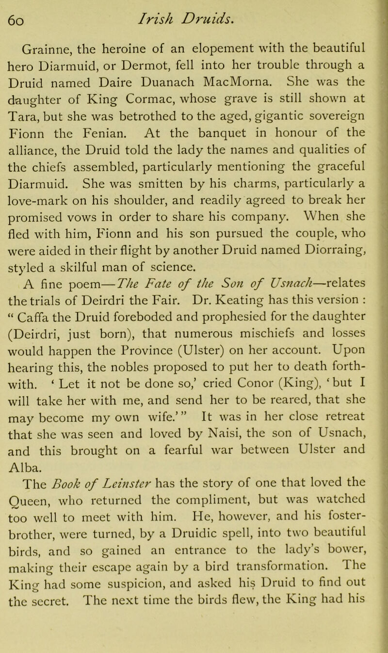 Grainne, the heroine of an elopement with the beautiful hero Diarmuid, or Dermot, fell into her trouble through a Druid named Daire Duanach MacMorna. She was the daughter of King Cormac, whose grave is still shown at Tara, but she was betrothed to the aged, gigantic sovereign Fionn the Fenian. At the banquet in honour of the alliance, the Druid told the lady the names and qualities of the chiefs assembled, particularly mentioning the graceful Diarmuid. She was smitten by his charms, particularly a love-mark on his shoulder, and readily agreed to break her promised vows in order to share his company. When she fled with him, Fionn and his son pursued the couple, who were aided in their flight by another Druid named Diorraing, styled a skilful man of science. A fine poem—TJie Fate of the Son of Us7iach—relates the trials of Deirdri the Fair. Dr. Keating has this version : “ Caffa the Druid foreboded and prophesied for the daughter (Deirdri, just born), that numerous mischiefs and losses would happen the Province (Ulster) on her account. Upon hearing this, the nobles proposed to put her to death forth- with. ‘ Let it not be done so,’ cried Conor (King), ‘ but I will take her with me, and send her to be reared, that she may become my own wife.’” It was in her close retreat that she was seen and loved by Naisi, the son of Usnach, and this brought on a fearful war between Ulster and Alba. The Book of Leinster has the story of one that loved the Queen, who returned the compliment, but was watched too well to meet with him. He, however, and his foster- brother, were turned, by a Druidic spell, into two beautiful birds, and so gained an entrance to the lady’s bower, making their escape again by a bird transformation. The King had some suspicion, and asked his Druid to find out the secret. The next time the birds flew, the King had his