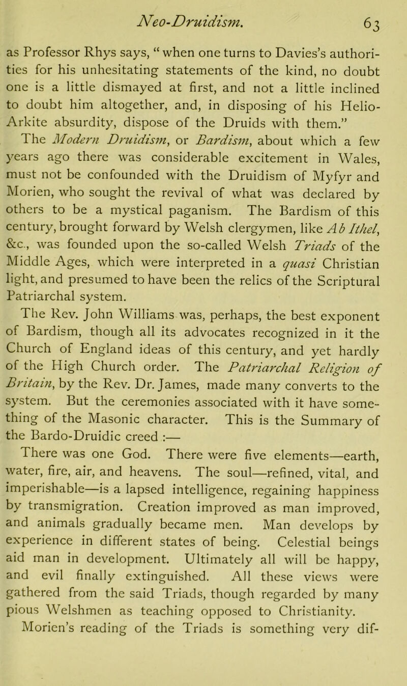 as Professor Rhys says, “ when one turns to Davies’s authori- ties for his unhesitating statements of the kind, no doubt one is a little dismayed at first, and not a little inclined to doubt him altogether, and, in disposing of his Helio- Arkite absurdity, dispose of the Druids with them.” The Modern Druidism, or Bardism, about which a few years ago there was considerable excitement in Wales, must not be confounded with the Druidism of Myfyr and INIorien, who sought the revival of what was declared by others to be a mystical paganism. The Bardism of this century, brought forward by Welsh clergymen, Wke A b Ithel, &c., was founded upon the so-called Welsh Triads of the Middle Ages, which were interpreted in a quasi Christian light, and presumed to have been the relics of the Scriptural Patriarchal system. The Rev. John Williams was, perhaps, the best exponent of Bardism, though all its advocates recognized in it the Church of England ideas of this century, and yet hardly of the High Church order. The Patriarchal Religion of Britain, by the Rev. Dr. James, made many converts to the system. But the ceremonies associated with it have some- thing of the Masonic character. This is the Summary of the Bardo-Druidic creed :— There was one God. There were five elements—earth, water, fire, air, and heavens. The soul—refined, vital, and imperishable—is a lapsed intelligence, regaining happiness by transmigration. Creation improved as man improved, and animals gradually became men. Man develops by experience in different states of being. Celestial beings aid man in development. Ultimately all will be happy, and evil finally extinguished. All these views were gathered from the said Triads, though regarded by many pious Welshmen as teaching opposed to Christianity. Morion’s reading of the Triads is something very dif-