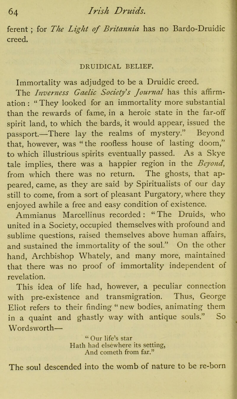 ferent ; for The Light of Britannia has no Bardo-Druidic creed. DRUIDICAL BELIEF. Immortality was adjudged to be a Druidic creed. The Inverness Gaelic Society's Journal has this affirm- ation ; “ They looked for an immortality more substantial than the rewards of fame, in a heroic state in the far-off spirit land, to which the bards, it would appear, issued the passport—There lay the realms of mystery.” Beyond that, however, was “ the roofless house of lasting doom,” to which illustrious spirits eventually passed. As a Skye tale implies, there was a happier region in the Beyond, from which there was no return. The ghosts, that ap- peared, came, as they are said by Spiritualists of our day still to come, from a sort of pleasant Purgatory, where they enjoyed awhile a free and easy condition of existence. Ammianus Marcellinus recorded: “ The Druids, who united in a Society, occupied themselves with profound and sublime questions, raised themselves above human affairs, and sustained the immortality of the soul.” On the other hand. Archbishop Whately, and many more, maintained that there was no proof of immortality independent of revelation. This idea of life had, however, a peculiar connection with pre-existence and transmigration. Thus, George Eliot refers to their finding “ new bodies, animating them in a quaint and ghastly way with antique souls.” So Wordsworth— “ Our life’s star Hath had elsewhere its setting. And cometh from far.” The soul descended into the womb of nature to be re-born