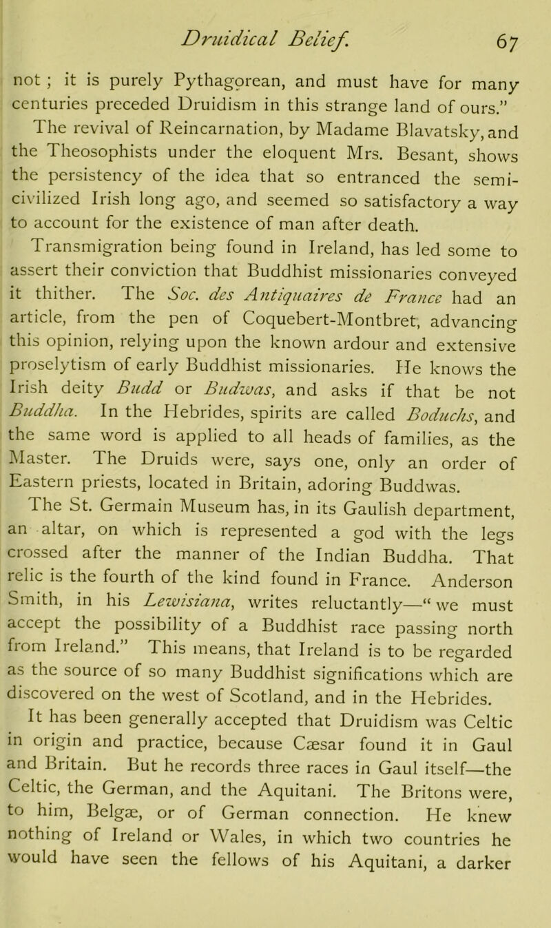 not; it is purely Pythagorean, and must have for many centuries preceded Druidism in this strange land of ours.” The revival of Reincarnation, by Madame Blavatsky, and the Theosophists under the eloquent Mrs. Besant, shows the persistency of the idea that so entranced the semi- civilized Irish long ago, and seemed so satisfactory a way to account for the existence of man after death. Transmigration being found in Ireland, has led some to assert their conviction that Buddhist missionaries conveyed it thither. The Soc. des Antiquaires de France had an article, from the pen of Coquebert-Montbret, advancing this opinion, relying upon the known ardour and extensive proselytism of early Buddhist missionaries. He knows the Irish deity Budd or Budwas, and asks if that be not Buddha. In the Hebrides, spirits are called Boduchs, and the same word is applied to all heads of families, as the Master. The Druids were, says one, only an order of Eastern priests, located in Britain, adoring Buddwas. The St. Germain Museum has, in its Gaulish department, an altar, on which is represented a god with the legs cro.ssed after the manner of the Indian Buddha. That lelic is the fourth of the kind found in France. Anderson Smith, in his Lewisiana, writes reluctantly—“ we must accept the possibility of a Buddhist race passing north from Ireland.” This means, that Ireland is to be regarded as the source of so many Buddhist significations which are discovered on the west of Scotland, and in the Hebrides. It has been generally accepted that Druidism was Celtic in origin and practice, because Caesar found it in Gaul and Britain. But he records three races in Gaul itself—the Celtic, the German, and the Aquitani. The Britons were, to him, Belgae, or of German connection. He knew nothing of Ireland or Wales, in which two countries he would have seen the fellows of his Aquitani, a darker