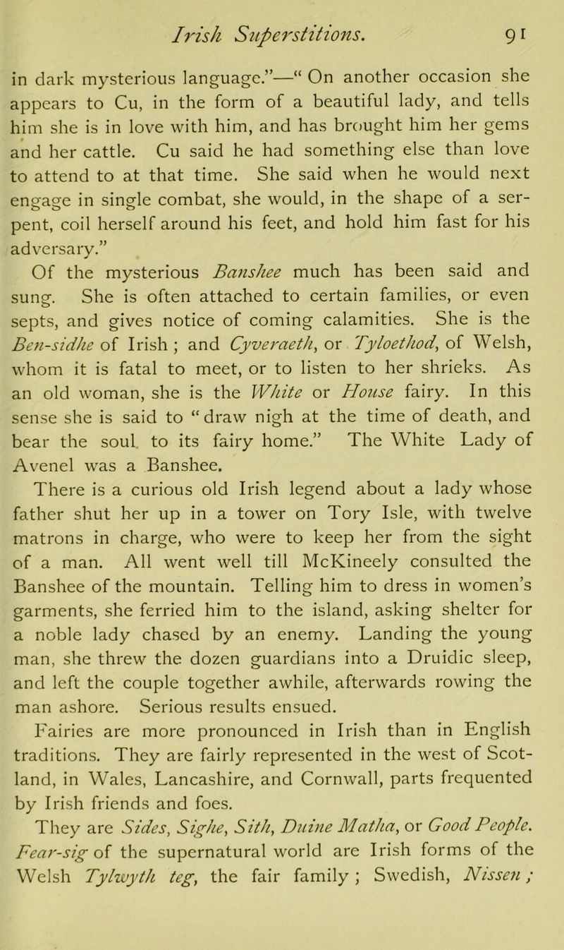 in dark mysterious language.”—“ On another occasion she appears to Cu, in the form of a beautiful lady, and tells him she is in love with him, and has brought him her gems and her cattle. Cu said he had something else than love to attend to at that time. She said when he would next engage in single combat, she would, in the shape of a ser- pent, coil herself around his feet, and hold him fast for his adversary.” Of the mysterious Banshee much has been said and sune. She is often attached to certain families, or even septs, and gives notice of coming calamities. She is the Ben-sidhe of Irish ; and Cyveraeth, or Tyloethod, of Welsh, whom it is fatal to meet, or to listen to her shrieks. As an old woman, she is the White or Ho7ise fairy. In this sense she is said to “draw nigh at the time of death, and bear the soul to its fairy home.” The White Lady of Avenel was a Banshee. There is a curious old Irish legend about a lady whose father shut her up in a tower on Tory Isle, with twelve matrons in charge, who were to keep her from the sight of a man. All went well till McKineely consulted the Banshee of the mountain. Telling him to dress in women’s garments, she ferried him to the island, asking shelter for a noble lady chased by an enemy. Landing the young man, she threw the dozen guardians into a Druidic sleep, and left the couple together awhile, afterwards rowing the man ashore. Serious results ensued. Fairies are more pronounced in Irish than in English traditions. They are fairly represented in the west of Scot- land, in Wales, Lancashire, and Cornwall, parts frequented by Irish friends and foes. They are Sides, Sighe, Sith, Diiine MatJia, or Good People. Fear-sig the supernatural world are Irish forms of the Welsh Tylwyth teg, the fair family; Swedish, Nisseji;