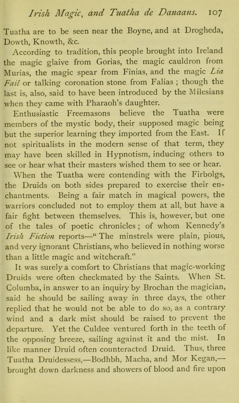 Tuatha are to be seen near the Boyne, and at Drogheda, Dowth, Knowth, &c. According to tradition, this people brought into Ireland the magic glaive from Gorias, the magic cauldron from Murias, the magic spear from Finias, and the magic Lia Fail or talking coronation stone from Falias ; though the last is, also, said to have been introduced by the Milesians when they came with Pharaoh’s daughter. Enthusiastic Freemasons believe the Tuatha were members of the mystic body, their supposed magic being but the superior learning they imported from the East. If not spiritualists in the modern sense of that term, they may have been skilled in Hypnotism, inducing others to see or hear w'hat their masters wished them to see or hear. When the Tuatha were contending with the Firbolgs, the Druids on both sides prepared to exercise their en- chantments. Being a fair match in magical powers, the warriors concluded not to employ them at all, but have a fair fight between themselves. This is, however, but one of the tales of poetic chronicles ; of whom Kennedy’s Irish Fiction reports—“ The minstrels were plain, pious, and very ignorant Christians, who believed in nothing worse than a little magic and witchcraft.” It was surely a comfort to Christians that magic-working Druids were often checkmated by the Saints. When St. Columba, in answer to an inquiry by Brochan the magician, said he should be sailing away in three days, the other replied that he would not be able to do so, as a contrary wand and a dark mist should be raised to prevent the departure. Yet the Culdee ventured forth in the teeth of the opposing breeze, sailing against it and the mist. In like manner Druid often counteracted Druid. Thus, three Tuatha Druidessess,—Bodhbh, Macha, and Mor Kegan,— brought down darkness and showers of blood and fire upon