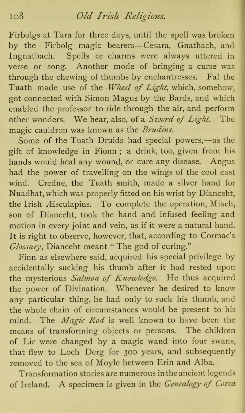 Firbolgs at Tara for three days, until the spell was broken by the Firbolg magic bearers—Cesara, Gnathach, and Ingnathach. Spells or charms were always uttered in verse or song. Another mode of bringing a curse was through the chewing of thumbs by enchantresses. Fal the Tuath made use of the Wheel of Light, which, somehow, got connected with Simon Magus by the Bards, and which enabled the professor to ride through the air, and perform other wonders. We hear, also, of a Szvord of Light. The magic cauldron was known as the Brudins. Some of the Tuath Druids had special powers,—as the gift of knowledge in Fionn ; a drink, too, given from his hands would heal any wound, or cure any disease. Angus had the power of travelling on the wings of the cool east wind. Credne, the Tuath smith, made a silver hand for Nuadhat, which was properly fitted on his wrist by Dianceht, the Irish SEsculapius. To complete the operation, Miach, son of Dianceht, took the hand and infused feeling and motion in every joint and vein, as if it were a natural hand. It is right to observe, however, that, according to Cormac’s Glossary, Dianceht meant “ The god of curing.” Finn as elsewhere said, acquired his special privilege by accidentally sucking his thumb after it had rested upon the mysterious Salmon of Knowledge. He thus acquired the power of Divination. Whenever he desired to know any particular thing, he had only to suck his thumb, and the whole chain of circumstances would be present to his mind. The Magic Rod is well known to have been the means of transforming objects or persons. The children of Lir were changed by a magic wand into four swans, that flew to Loch Derg for 300 years, and subsequently removed to the sea of Moyle between Erin and Alba. Transformation stories are numerous in the ancient legends of Ireland. A specimen is given in the Genealogy of Corea