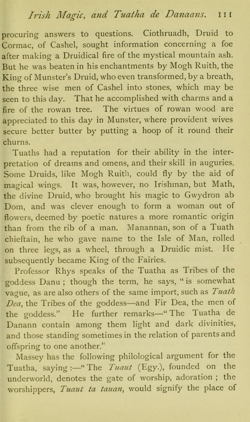 procuring answers to questions. Ciothruadh, Druid to Cormac, of Cashel, sought information concerning a foe after making a Druidical fire of the mystical mountain ash. But he was beaten in his enchantments by Mogh Ruith, the King of Munster’s Druid, who even transformed, by a breath, the three wise men of Cashel into stones, which may be seen to this day. That he accomplished with charms and a fire of the rowan tree. The virtues of rowan wood are appreciated to this day in Munster, where provident wives secure better butter by putting a hoop of it round their churns. Tuaths had a reputation for their ability in the inter- pretation of dreams and omens, and their skill in auguries. Some Druids, like Mogh Ruith, could fly by the aid of magical wings. It was, however, no Irishman, but Math, the divine Druid, who brought his magic to Gwydron ab Dom, and was clever enough to form a woman out of flowers, deemed by poetic natures a more romantic origin than from the rib of a man. Manannan, son of a Tuath chieftain, he who gave name to the Isle of Man, rolled on three legs, as a wheel, through a Druidic mist. He subsequently became King of the Fairies. Professor Rhys speaks of the Tuatha as Tribes of the goddess Danu ; though the term, he says, “ is somewhat vague, as are also others of the same import, such as Tuath Dea, the Tribes of the goddess—and Fir Dea, the men of the goddess.” Fie further remarks—“The Tuatha de Danann contain among them light and dark divinities, and those standing sometimes in the relation of parents and offspring to one another.” Massey has the following philological argument for the Tuatha, saying:—“The Tuant (Egy.), founded on the underworld, denotes the gate of worship, adoration ; the worshippers, Tuaxit ta tauan, would signify the place of