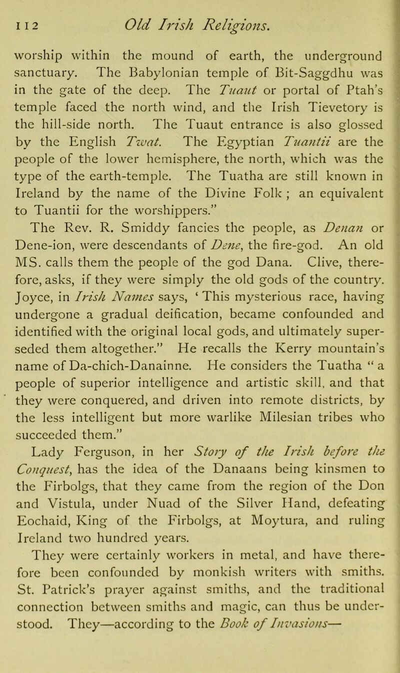 worship within the mound of earth, the underground sanctuary. The Babylonian temple of Bit-Saggdhu was in the gate of the deep. The Tuaut or portal of Ptah’s temple faced the north wind, and the Irish Tievetory is the hill-side north. The Tuaut entrance is also glossed by the English Tzvat. The Egyptian Tuantii are the people of the lower hemisphere, the north, which was the type of the earth-temple. The Tuatha are still known in Ireland by the name of the Divine Eolk ; an equivalent to Tuantii for the worshippers.” The Rev. R. Smiddy fancies the people, as Denan or Dene-ion, were descendants of De7ie, the fire-god. An old MS. calls them the people of the god Dana. Clive, there- fore, asks, if they were simply the old gods of the country. Joyce, in Irish Navies says, ‘ This mysterious race, having undergone a gradual deification, became confounded and identified with the original local gods, and ultimately super- seded them altogether.” He recalls the Kerry mountain’s name of Da-chich-Danainne. He considers the Tuatha “ a people of superior intelligence and artistic skill, and that they were conquered, and driven into I'emote districts, by the less intelligent but more warlike Milesian tribes who succeeded them.” Lady Ferguson, in her Story of the Irish befoi'e the Conquest, has the idea of the Danaans being kinsmen to the Phrbolgs, that they came from the region of the Don and Vistula, under Nuad of the Silver Hand, defeating Eochaid, King of the Firbolgs, at Moytura, and ruling Ireland two hundred years. They were certainly workers in metal, and have there- fore been confounded by monkish writers with smiths. St. Patrick’s prayer against smiths, and the traditional connection between smiths and magic, can thus be under- stood. They—according to the Book of Invasions—