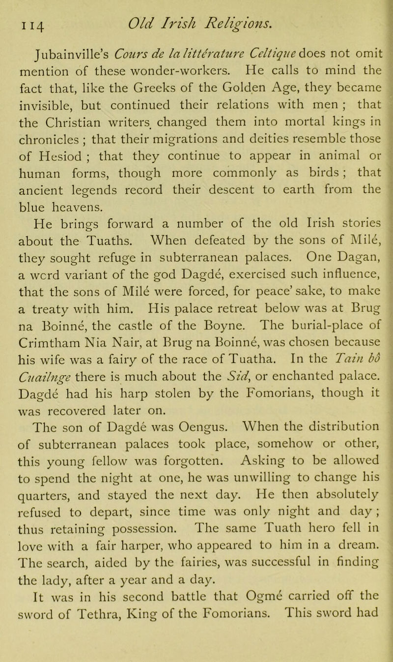 Jubainville’s Cours de lalitterature Celtiqi/e does not omit mention of these wonder-workers. He calls to mind the fact that, like the Greeks of the Golden Age, they became invisible, but continued their relations with men ; that the Christian writers changed them into mortal kings in chronicles ; that their migrations and deities resemble those of Hesiod ; that they continue to appear in animal or human forms, though more commonly as birds; that ancient leg-ends record their descent to earth from the blue heavens. He brings forward a number of the old Irish stories about the Tuaths. When defeated by the sons of Mile, they sought refuge in subterranean palaces. One Dagan, a word variant of the god Dagde, exercised such influence, that the sons of Mile were forced, for peace’ sake, to make a treaty with him. His palace retreat below was at Brug na Boinne, the castle of the Boyne. The burial-place of Crimtham Nia Nair, at Brug na Boinne, was chosen because his wife was a fairy of the race of Tuatha. In the Tain bo Cuailnge there is much about the Sid^ or enchanted palace. Dagde had his harp stolen by the Fomorians, though it was recovered later on. The son of Dagde was Oengus. When the distribution of subterranean palaces took place, somehow or other, this young fellow was forgotten. Asking to be allowed to spend the night at one, he was unwilling to change his quarters, and stayed the next day. He then absolutely refused to depart, since time was only night and day ; thus retaining possession. The same Tuath hero fell in love with a fair harper, who appeared to him in a dream. The search, aided by the fairies, was successful in finding the lady, after a year and a day. It was in his second battle that Ogme carried off the sword of Tethra, King of the Fomorians. This sword had