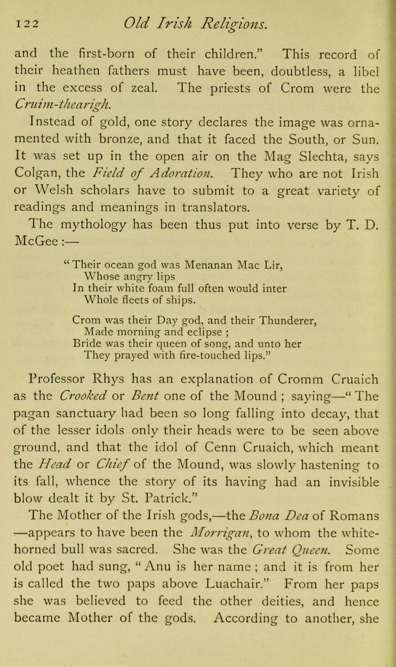 o and the first-born of their children.” This record of their heathen fathers must have been, doubtless, a libel in the excess of zeal. The priests of Crom were the Cru im - the a rigJi. Instead of gold, one story declares the image was orna- mented with bronze, and that it faced the South, or Sun. It was set up in the open air on the Mag Slechta, says Colgan, the Field of Adoration. They who are not Irish or Welsh scholars have to submit to a great variety of readings and meanings in translators. The mythology has been thus put into verse by T, D. McGee :— “ Their ocean god was Menanan Mac Lir, Whose angry lips In their white foam full often would inter Whole fleets of ships. Crom was their Day god, and their Thunderer, Made morning and eclipse ; Bride was their queen of song, and unto her They prayed with fire-touched lips.” Professor Rhys has an explanation of Cromm Cruaich as the Crooked or Bent one of the Mound ; saying—“ The pagan sanctuary had been so long falling into decay, that of the lesser idols only their heads were to be seen above ground, and that the idol of Cenn Cruaich, which meant the Flead or Chief of the Mound, was slowly hastening to its fall, whence the story of its having had an invisible blow dealt it by St. Patrick.” The Mother of the Irish gods,—\\\o. Bona Dea of Romans —appears to have been the Morrigan, to whom the white- horned bull was sacred. She was the Great Queen. Some old poet had sung, “ Anu is her name ; and it is from her is called the two paps above Luachair.” From her paps she was believed to feed the other deities, and hence became Mother of the gods. According to another, she