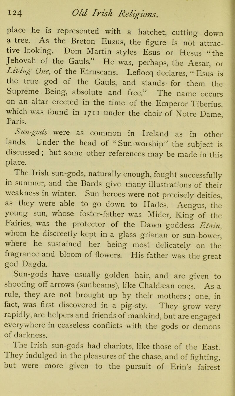 place he is represented with a hatchet, cutting down a tree. As the Breton Euzus, the figure is not attrac- tive looking. Dorn Martin styles Esus or Hesus “the Jehovah of the Gauls.” He was, perhaps, the Aesar, or Living One, of the Etruscans. Leflocq declares, “ Esus is the true god of the Gauls, and stands for them the Supieme Being, absolute and free. ’ The name occurs on an altar erected in the time of the Emperor Tiberius, which was found in 1711 under the choir of Notre Dame, Paris. Sungods were as common in Ireland as in other lands. Under the head of “Sun-worship” the subject is discussed; but some other references may be made in this place. The Irish sun-gods, naturally enough, fought successfully in summer, and the Bards give many illustrations of their weakness in winter. Sun heroes were not precisely deities, as they were able to go down to Hades. Aengus, the young sun, whose foster-father was Mider, King of the Fairies, was the protector of the Dawn goddess Etain, whom he discreetly kept in a glass grianan or sun-bower, where he sustained her being most delicately on the fragrance and bloom of flowers. His father was the great god Dagda. Sun-gods have usually golden hair, and are given to shooting off arrows (sunbeams), like Chaldsean ones. As a rule, they are not brought up by their mothers ; one, in fact, w'as first discovered in a pig-sty. They grow very rapidly, are helpers and friends of mankind, but are encraeed everywhere in ceaseless conflicts with the gods or demons of darkness. The Irish sun-gods had chariots, like those of the East. They indulged in the pleasures of the chase, and of fighting, but were more given to the pursuit of Erin’s fairest