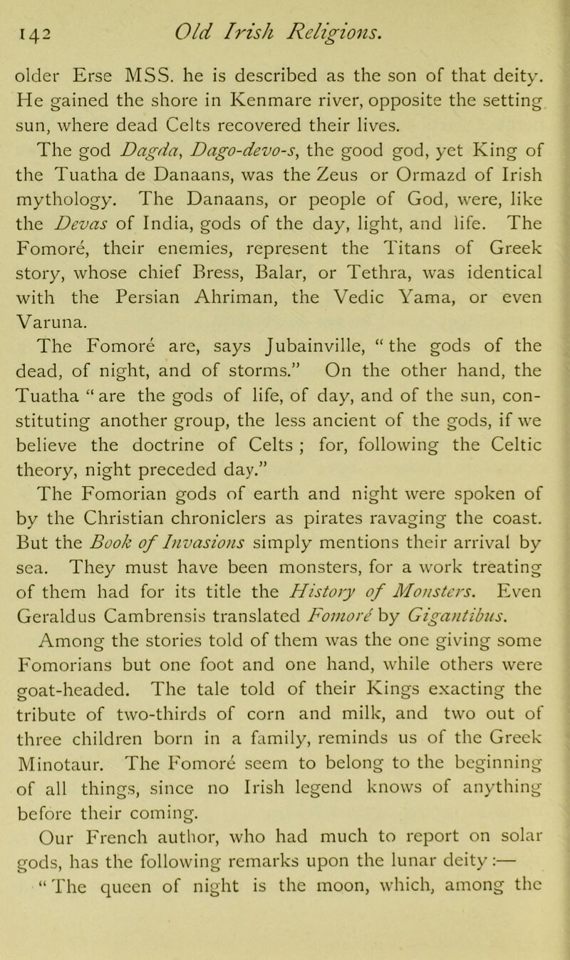 older Erse MSS. he is described as the son of that deity. He gained the shore in Kenmare river, opposite the setting sun, where dead Celts recovered their lives. The god Dagda, Dago-devo-s, the good god, yet King of the Tuatha de Danaans, was the Zeus or Ormazd of Irish mythology. The Danaans, or people of God, were, like the Devas of India, gods of the day, light, and life. The Fomore, their enemies, represent the Titans of Greek story, whose chief Bress, Balar, or Tethra, was identical with the Persian Ahriman, the Vedic Yama, or even Varuna. The Fomore are, says Jubainville, “the gods of the dead, of night, and of storms.” On the other hand, the Tuatha “are the gods of life, of day, and of the sun, con- stituting another group, the less ancient of the gods, if we believe the doctrine of Celts ; for, following the Celtic theory, night preceded day.” The Fomorian gods of earth and night were spoken of by the Christian chroniclers as pirates ravaging the coast. But the Book of Invasions simply mentions their arrival by sea. They must have been monsters, for a work treating of them had for its title the History of Monsters. Even Geraldus Cambrensis translated Fomore hy Gigantibns. Among the stories told of them was the one giving some Fomorians but one foot and one hand, while others were goat-headed. The tale told of their Kings exacting the tribute of two-thirds of corn and milk, and two out of three children born in a family, reminds us of the Greek Minotaur. The Fomore seem to belong to the beginning of all things, since no Irish legend knows of anything before their coming. Our French author, who had much to report on solar gods, has the following remarks upon the lunar deity:— “ The queen of night is the moon, which, among the