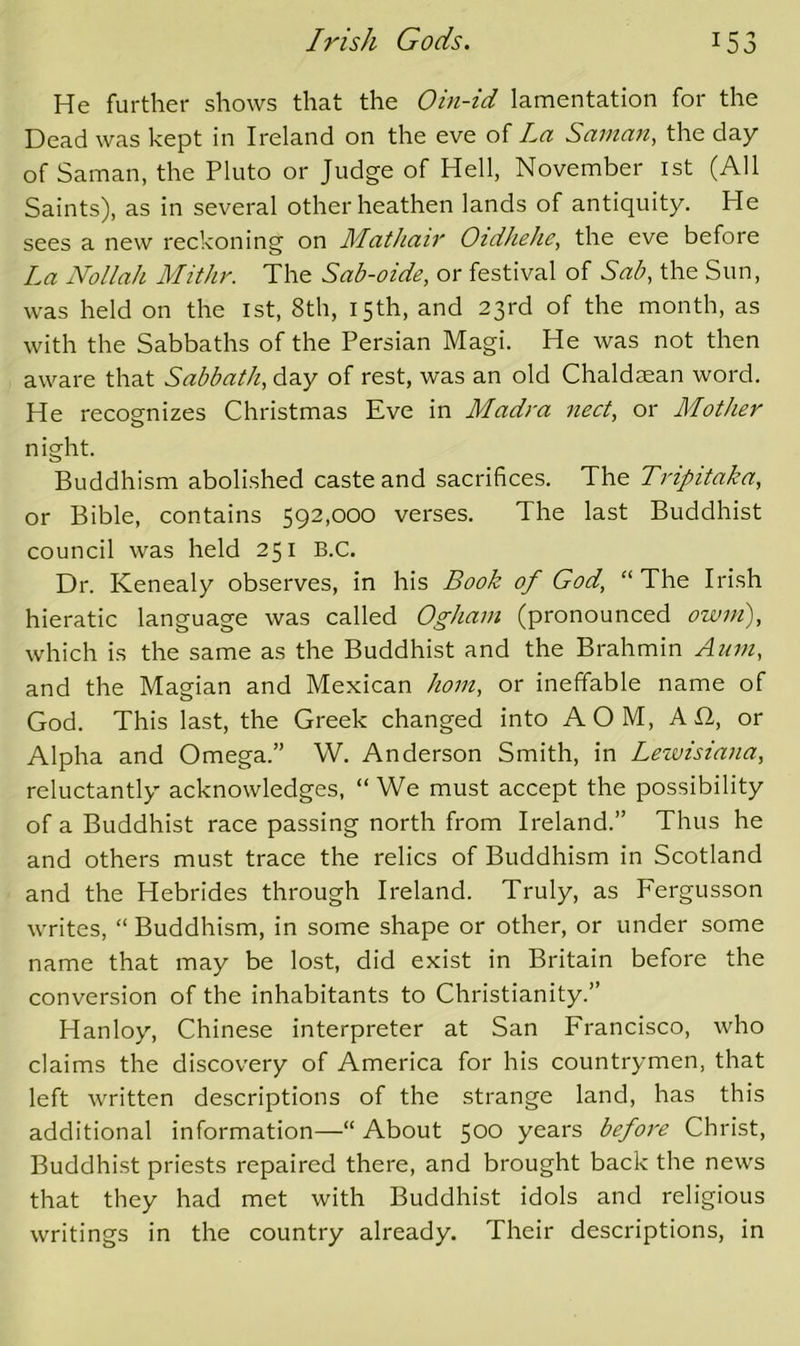 He further shows that the Oin-id lamentation for the Dead was kept in Ireland on the eve of La Sainan, the day of Saman, the Pluto or Judge of Hell, November ist (All Saints), as in several other heathen lands of antiquity. He sees a new reckoning on Mathair Oidhehe, the eve before La Nollah Mithr. The Sab-oide, or festival of Sab, the Sun, was held on the 1st, 8th, 15 th, and 23rd of the month, as with the Sabbaths of the Persian Magi. He was not then aware that Sabbath, day of rest, was an old Chaldaean word. He recognizes Christmas Eve in Madra nect, or Mother night. Buddhism abolished caste and sacrifices. The Tripitaka, or Bible, contains 592,000 verses. The last Buddhist council was held 251 B.C. Dr. Kenealy observes, in his Book of God, “The Irish hieratic language was called Ogham (pronounced owm), which is the same as the Buddhist and the Brahmin Aum, and the Magian and Mexican horn, or ineffable name of God. This last, the Greek changed into AOM, A12, or Alpha and Omega.” W. Anderson Smith, in Lewisiana, reluctantly acknowledges, “ We must accept the possibility of a Buddhist race passing north from Ireland.” Thus he and others must trace the relics of Buddhism in Scotland and the Hebrides through Ireland. Truly, as Fergusson writes, “ Buddhism, in some shape or other, or under some name that may be lost, did exist in Britain before the conversion of the inhabitants to Christianity.” Hanloy, Chinese interpreter at San Francisco, who claims the discovery of America for his countrymen, that left written descriptions of the strange land, has this additional information—“About 500 years before Christ, Buddhist priests repaired there, and brought back the news that they had met with Buddhist idols and religious writings in the country already. Their descriptions, in