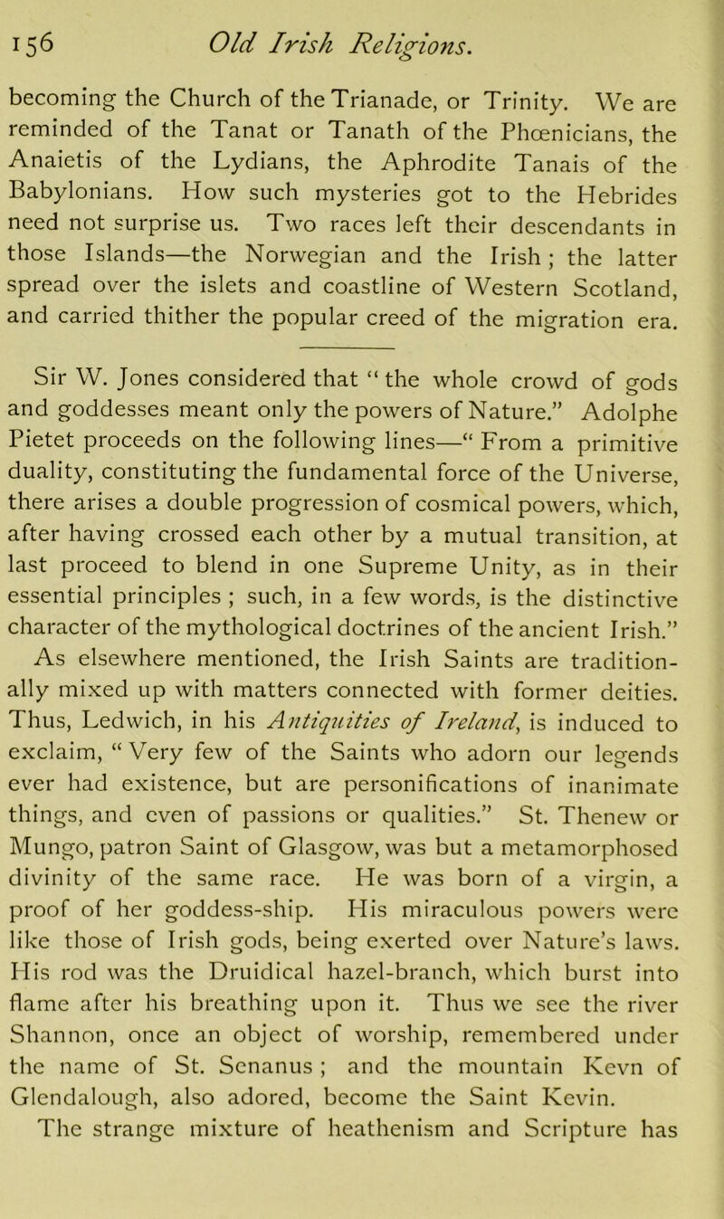 becoming the Church of theTrianade, or Trinity. We are reminded of the Tanat or Tanath of the Phcenicians, the Anaietis of the Lydians, the Aphrodite Tanais of the Babylonians. How such mysteries got to the Hebrides need not surprise us. Two races left their descendants in those Islands—the Norwegian and the Irish; the latter spread over the islets and coastline of Western Scotland, and carried thither the popular creed of the migration era. Sir W. Jones considered that “ the whole crowd of gods and goddesses meant only the powers of Nature.” Adolphe Pietet proceeds on the following lines—“ From a primitive duality, constituting the fundamental force of the Universe, there arises a double progression of cosmical powers, which, after having crossed each other by a mutual transition, at last proceed to blend in one Supreme Unity, as in their essential principles ; such, in a few words, is the distinctive character of the mythological doctrines of the ancient Irish.” As elsewhere mentioned, the Irish Saints are tradition- ally mixed up with matters connected with former deities. Thus, Ledwich, in his Antiquities of Ireland, is induced to exclaim, “Very few of the Saints who adorn our legends ever had existence, but are personifications of inanimate things, and even of passions or qualities.” St. Thenew or Mungo, patron Saint of Glasgow, was but a metamorphosed divinity of the same race. He was born of a virgin, a proof of her goddess-ship. His miraculous powers were like those of Irish gods, being exerted over Nature’s laws. His rod was the Druidical hazel-branch, which burst into flame after his breathing upon it. Thus we see the river Shannon, once an object of worship, remembered under the name of St. Scnanus ; and the mountain Kevn of Glendalough, also adored, become the Saint Kevin. The strange mixture of heathenism and Scripture has