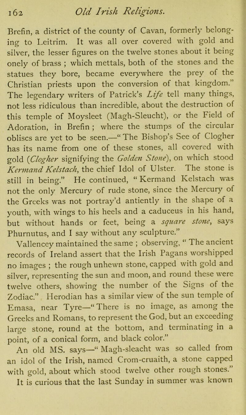 Brefin, a district of the county of Cavan, formerly belong- ing to Leitrim. It was all over covered with gold and silver, the lesser figures on the twelve stones about it being onely of brass ; which mettals, both of the stones and the statues they bore, became everywhere the prey of the Christian priests upon the conversion of that kingdom.” The legendary writers of Patrick’s Life tell many things, not less ridiculous than incredible, about the destruction of this temple of Moysleet (Magh-Sleucht), or the Field of Adoration, in Brefin ; where the stumps of the circular obliscs are yet to be seen.—“ The Bishop’s See of Clogher has its name from one of these stones, all covered with gold {Clogher signifying the Golden Stone), on which stood Kerniand Kelstach, the chief Idol of Ulster. The stone is still in being.” He continued, “ Kermand Kelstach was not the only Mercury of rude stone, since the Mercury of the Greeks was not portray’d antiently in the shape of a youth, with wings to his heels and a caduceus in his hand, but without hands or feet, being a square stone, says Phurnutus, and I say without any sculpture.” Vallencey maintained the same ; observing, “ The ancient records of Ireland assert that the Irish Pagans worshipped no images ; the rough unhewn stone, capped with gold and silver, representing the sun and moon, and round these were twelve others, showing the number of the Signs of the Zodiac.” Herodian has a similar view of the sun temple of Emasa, near Tyre—“ There is no image, as among the Greeks and Romans, to represent the God, but an exceeding laree stone, round at the bottom, and terminating in a point, of a conical form, and black color.” An old MS. says—“ Magh-sleacht was so called from an idol of the Irish, named Crom-cruaith, a stone capped with gold, about which stood twelve other rough stones. It is curious that the last Sunday in summer was known