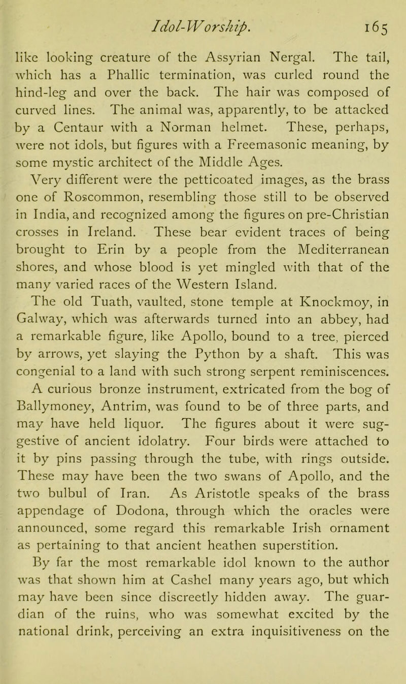 like looking creature of the Assyrian Nergal. The tail, which has a Phallic termination, was curled round the hind-leg and over the back. The hair was composed of curved lines. The animal was, apparently, to be attacked by a Centaur with a Norman helmet. These, perhaps, were not idols, but figures with a Freemasonic meaning, by some mystic architect of the Middle Ages. Very different were the petticoated images, as the brass one of Roscommon, resembling those still to be observed in India, and recognized among the figures on pre-Christian crosses in Ireland. These bear evident traces of being brought to Erin by a people from the Mediterranean shores, and whose blood is yet mingled with that of the many varied races of the Western Island. The old Tuath, vaulted, stone temple at Knockmoy, in Galway, which was afterwards turned into an abbey, had a remarkable figure, like Apollo, bound to a tree, pierced by arrows, yet slaying the Python by a shaft. This was congenial to a land with such strong serpent reminiscences. A curious bronze instrument, extricated from the bog of Ballymoney, Antrim, was found to be of three parts, and may have held liquor. The figures about it were sug- gestive of ancient idolatry. Four birds were attached to it by pins passing through the tube, with rings outside. These may have been the two swans of Apollo, and the two bulbul of Iran. As Aristotle speaks of the brass appendage of Dodona, through which the oracles were announced, some regard this remarkable Irish ornament as pertaining to that ancient heathen superstition. By far the most remarkable idol known to the author was that shown him at Cashel many years ago, but which may have been since discreetly hidden away. The guar- dian of the ruins, who was somewhat excited by the national drink, perceiving an extra inquisitiveness on the