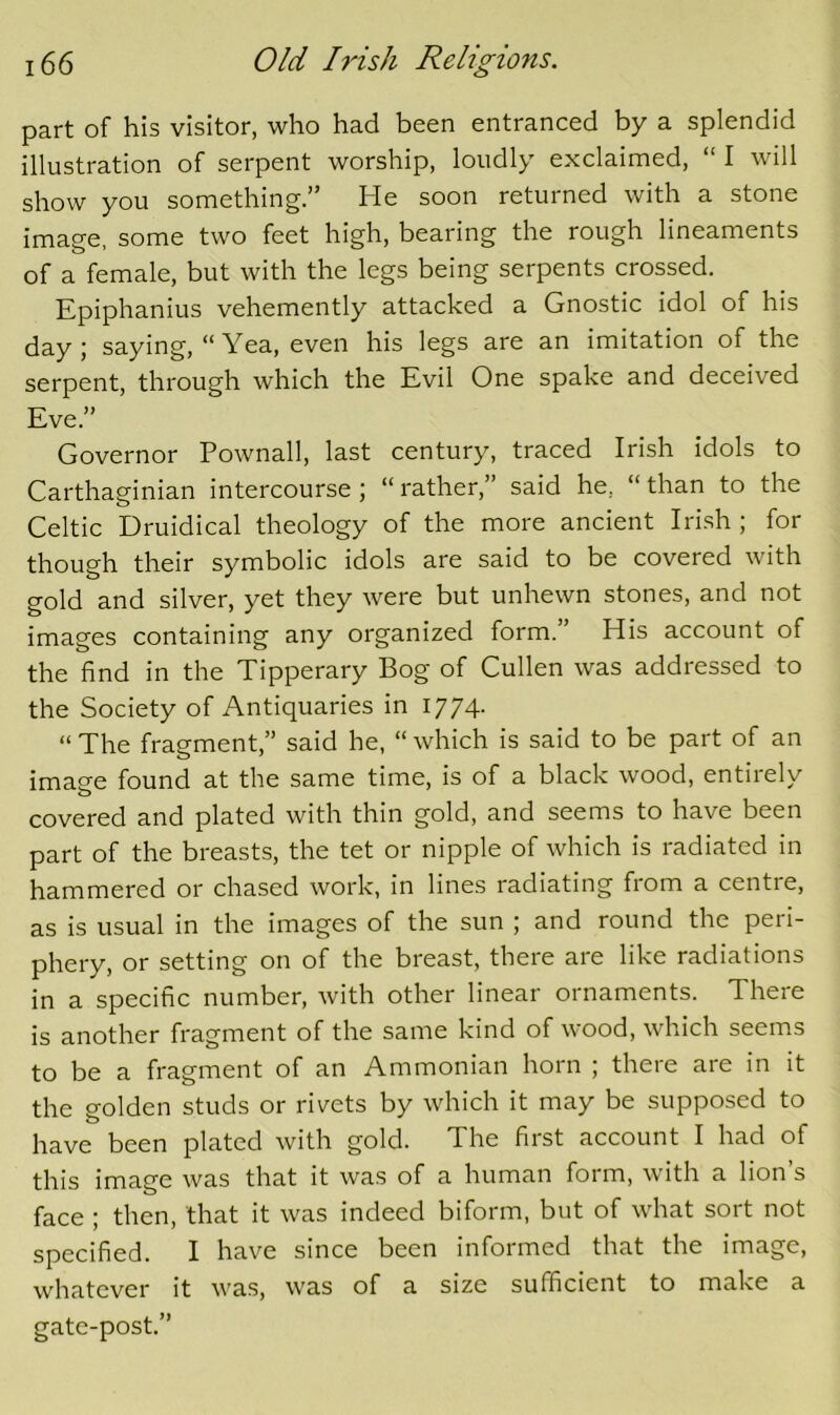 part of his visitor, who had been entranced by a splendid illustration of serpent worship, loudly exclaimed, “ I will show you something.” He soon returned with a stone image, some two feet high, bearing the rough lineaments of a female, but with the legs being serpents crossed. Epiphanius vehemently attacked a Gnostic idol of his day; saying, “ Yea, even his legs are an imitation of the serpent, through which the Evil One spake and deceived Eve.” Governor Pownall, last century, traced Irish idols to Carthaginian intercourse ; “ rather,” said he, “ than to the Celtic Druidical theology of the more ancient Irish; for though their symbolic idols are said to be covered with gold and silver, yet they were but unhewn stones, and not images containing any organized form.” His account of the find in the Tipperary Bog of Cullen was addressed to the Society of Antiquaries in 1774. “ The fragment,” said he, “ which is said to be part of an imaee found at the same time, is of a black wood, entirely covered and plated with thin gold, and seems to have been part of the breasts, the tet or nipple of which is radiated in hammered or chased work, in lines radiating from a centre, as is usual in the images of the sun ; and round the peri- phery, or setting on of the breast, there are like radiations in a specific number, with other linear ornaments. There is another fragment of the same kind of wood, which seems to be a fragment of an Ammonian horn ; there are in it the golden studs or rivets by which it may be supposed to have been plated with gold. The first account I had of this image was that it was of a human form, with a lion’s face ; then, that it was indeed biform, but of what sort not specified. I have since been informed that the image, whatever it was, was of a size sufficient to make a gate-post.”