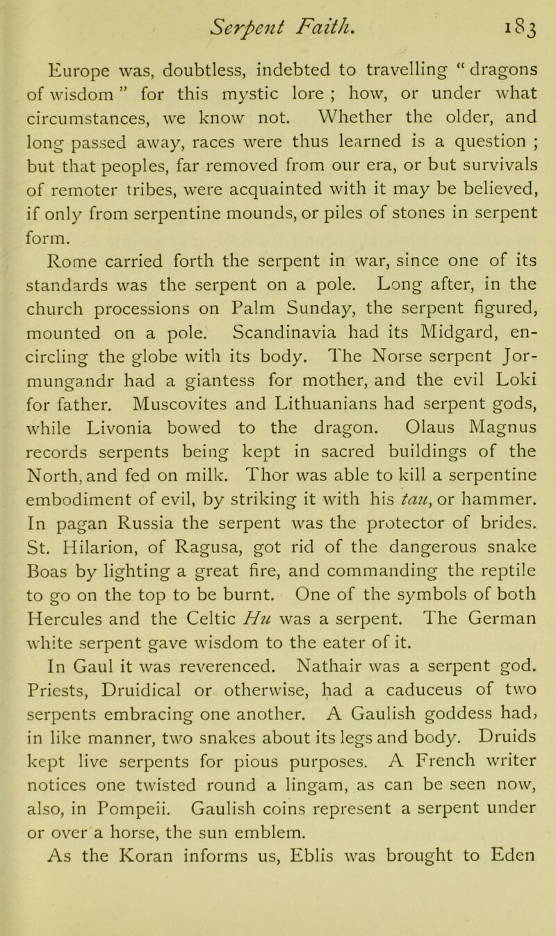 Europe was, doubtless, indebted to travelling “ dragons of wisdom ” for this mystic lore ; how, or under what circumstances, we know not. Whether the older, and long passed away, races were thus learned is a question ; but that peoples, far removed from our era, or but survivals of remoter tribes, were acquainted with it may be believed, if only from serpentine mounds, or piles of stones in serpent form. Rome carried forth the serpent in war, since one of its standards was the serpent on a pole. Long after, in the church processions on Palm Sunday, the serpent figured, mounted on a pole. Scandinavia had its Midgard, en- circling the globe with its body. The Norse serpent Jor- mungandr had a giantess for mother, and the evil Loki for father. Muscovites and Lithuanians had serpent gods, while Livonia bowed to the dragon. Olaus Magnus records serpents being kept in sacred buildings of the North, and fed on milk. Thor was able to kill a serpentine embodiment of evil, by striking it with his tmi, or hammer. In pagan Russia the serpent was the protector of brides. St. Hilarion, of Ragusa, got rid of the dangerous snake Boas by lighting a great fire, and commanding the reptile to go on the top to be burnt. One of the symbols of both Hercules and the Celtic Hii was a serpent. The German white serpent gave wisdom to the eater of it. In Gaul it was reverenced. Nathair was a serpent god. Priests, Druidical or otherwise, had a caduceus of two serpents embracing one another. A Gaulish goddess had> in like manner, two snakes about its legs and body. Druids kept live serpents for pious purposes. A French writer notices one twisted round a lingam, as can be seen now, also, in Pompeii. Gaulish coins represent a serpent under or over a horse, the sun emblem. As the Koran informs us, Eblis was brought to Eden