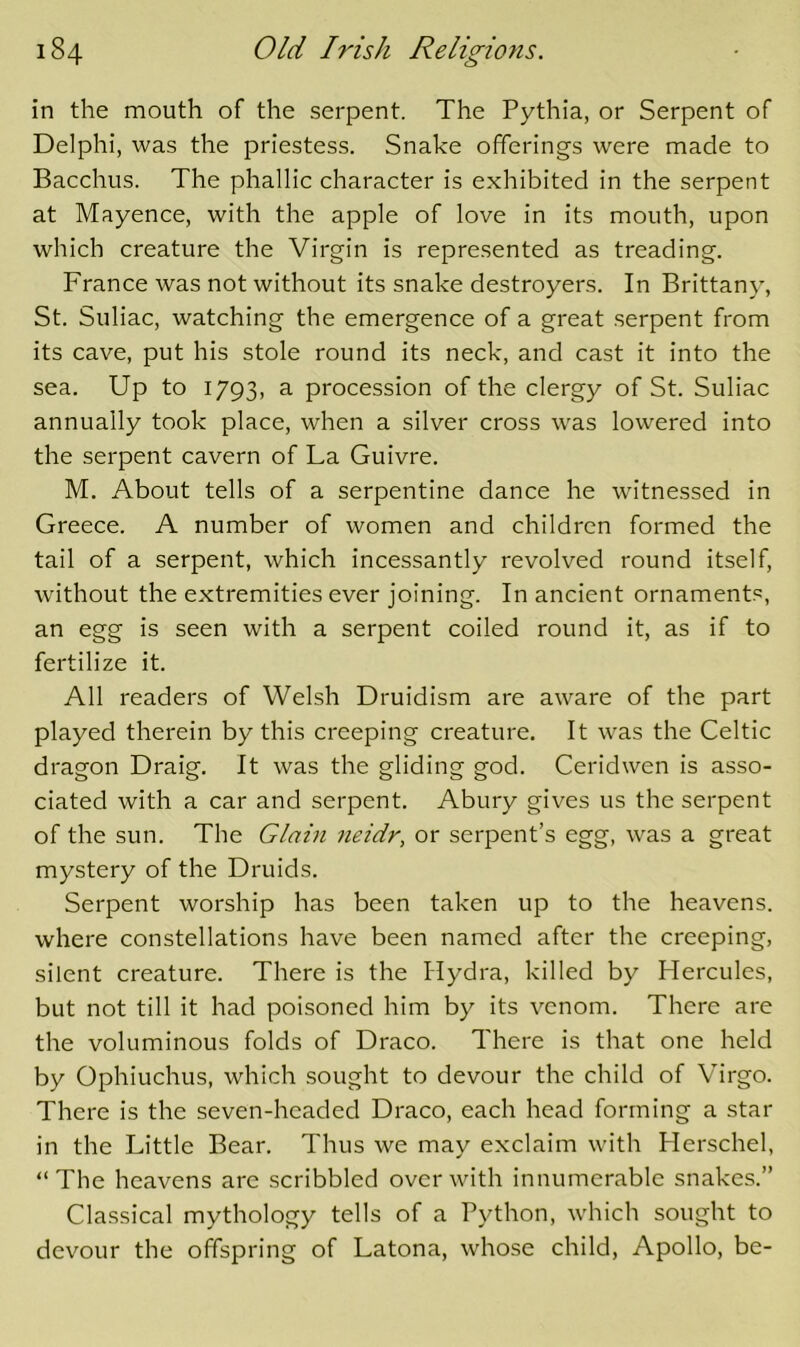 in the mouth of the serpent. The Pythia, or Serpent of Delphi, was the priestess. Snake offerings were made to Bacchus. The phallic character is exhibited in the serpent at Mayence, with the apple of love in its mouth, upon which creature the Virgin is represented as treading. France was not without its snake destroyers. In Brittany, St. Suliac, watching the emergence of a great .serpent from its cave, put his stole round its neck, and cast it into the sea. Up to 1793, a procession of the clergy of St. Suliac annually took place, when a silver cross was lowered into the serpent cavern of La Guivre. M. About tells of a serpentine dance he witnessed in Greece. A number of women and children formed the tail of a serpent, which incessantly revolved round itself, without the extremities ever joining. In ancient ornaments, an egg is seen with a serpent coiled round it, as if to fertilize it. All readers of Welsh Druidism are aware of the part played therein by this creeping creature. It was the Celtic dragon Draig. It was the gliding god. Ceridwen is asso- ciated with a car and serpent. Abury gives us the serpent of the sun. The Glain neidr, or serpent’s egg, was a great mystery of the Druids. Serpent worship has been taken up to the heavens, where constellations have been named after the creeping, silent creature. There is the Hydra, killed by Hercules, but not till it had poisoned him by its venom. There are the voluminous folds of Draco. There is that one held by Ophiuchus, which sought to devour the child of Virgo. There is the seven-headed Draco, each head forming a star in the Little Bear. Thus we may exclaim with Herschel, “The heavens are scribbled over with innumerable snakes.” Classical mythology tells of a Python, which sought to devour the offspring of Latona, whose child, Apollo, be-