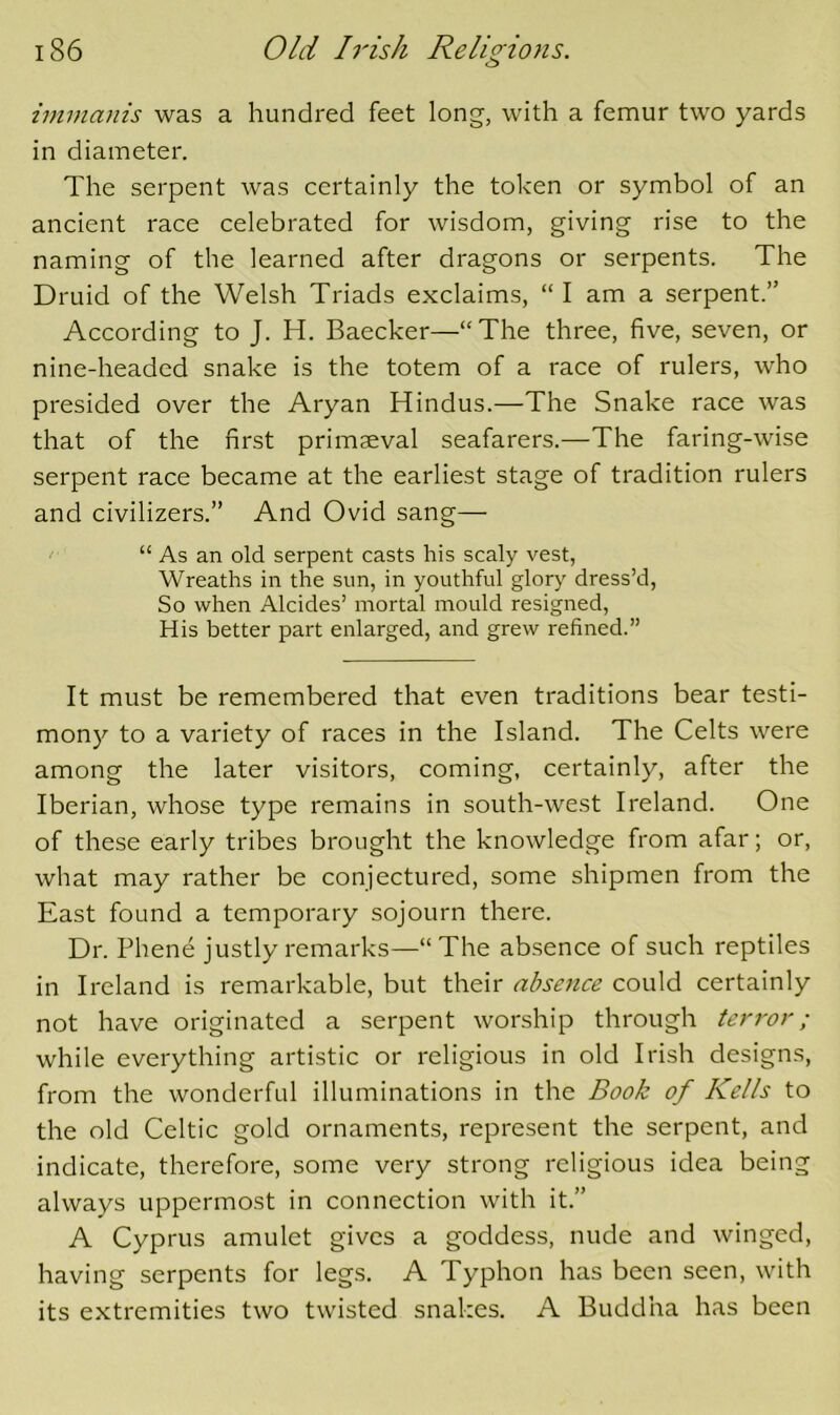 immanis was a hundred feet long, with a femur two yards in diameter. The serpent was certainly the token or symbol of an ancient race celebrated for wisdom, giving rise to the naming of the learned after dragons or serpents. The Druid of the Welsh Triads exclaims, “I am a serpent.” According to J. H. Baecker—“The three, five, seven, or nine-headed snake is the totem of a race of rulers, who presided over the Aryan Hindus.—The Snake race was that of the first primaeval seafarers.—The faring-wise serpent race became at the earliest stage of tradition rulers and civilizers.” And Ovid sang— /■ “ As an old serpent casts his scaly vest. Wreaths in the sun, in youthful glory dress’d. So when Alcides’ mortal mould resigned. His better part enlarged, and grew refined.” It must be remembered that even traditions bear testi- mony to a variety of races in the Island. The Celts were among the later visitors, coming, certainly, after the Iberian, whose type remains in south-west Ireland. One of these early tribes brought the knowledge from afar; or, what may rather be conjectured, some shipmen from the East found a temporary sojourn there. Dr. Phene justly remarks—“The absence of such reptiles in Ireland is remarkable, but their absence could certainly not have originated a serpent worship through terror; while everything artistic or religious in old Irish designs, from the wonderful illuminations in the Book of Kells to the old Celtic gold ornaments, represent the serpent, and indicate, therefore, some very strong religious idea being always uppermost in connection with it.” A Cyprus amulet gives a goddess, nude and winged, having serpents for legs. A Typhon has been seen, with its extremities two twisted snakes. A Buddha has been