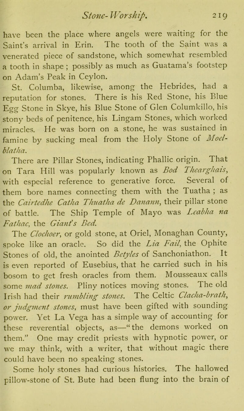 have been the place where angels were waiting for the Saint’s arrival in Erin. The tooth of the Saint was a venerated piece of sandstone, which somewhat resembled a tooth in shape ; possibly as much as Guatama’s footstep on Adam’s Peak in Ceylon. St. Columba, likewise, among the Hebrides, had a reputation for stones. There is his Red Stone, his Blue Egg Stone in Skye, his Blue Stone of Glen Columkillo, his stony beds of penitence, his Lingam Stones, which worked miracles. He was born on a stone, he was sustained in famine by sucking meal from the Holy Stone of Mocl- blatha. There are Pillar Stones, indicating Phallic origin. That on Tara Hill was popularly known as Bod 7hearghais, with especial reference to generative force. Several of them bore names connecting them with the Tuatha ; as the Cairtedhe Catha TJmatha de Dannnn, their pillar stone of battle. The Ship Temple of Mayo was i.eabha na Fathac, the Giant’s Bed. The Clochoer, or gold stone, at Oriel, Monaghan County, spoke like an oracle. So did the Lia Fail, the Ophite Stones of old, the anointed Betyles of Sanchoniathon. It is even reported of Eusebius, that he carried such in his bosom to get fresh oracles from them. Mousseaux calls some mad stones. Pliny notices moving stones. The old Irish had their rumbling stones. The Celtic Clacha-brath, or judgment stones, must have been gifted with sounding power. Yet La Vega has a simple way of accounting for these reverential objects, as—“the demons worked on them.” One may credit priests with hypnotic power, or we may think, with a writer, that without magic there could have been no speaking stones. Some holy stones had curious histories. The hallowed pillow-stone of St. Bute had been flung into the brain of