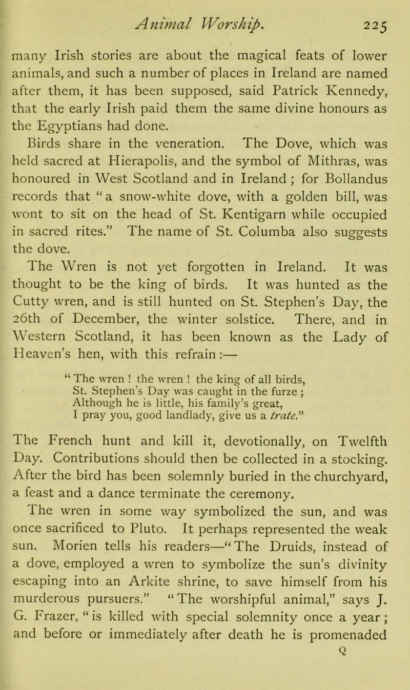 many Irish stories are about the magical feats of lower animals, and such a number of places in Ireland are named after them, it has been supposed, said Patrick Kennedy, that the early Irish paid them the same divine honours as the Egyptians had done. Birds share in the veneration. The Dove, which was held sacred at Hierapolis, and the symbol of Mithras, was honoured in West Scotland and in Ireland ; for Bollandus records that “ a snow-white dove, with a golden bill, was wont to sit on the head of St. Kentigarn while occupied in sacred rites.” The name of St. Columba also suggests the dove. The Wren is not yet forgotten in Ireland. It was thought to be the king of birds. It was hunted as the Cutty wren, and is still hunted on St. Stephen’s Day, the 26th of December, the winter solstice. There, and in Western Scotland, it has been known as the Lady of Heaven’s hen, with this refrain ;— “ The wren ! the wren ! the king of all birds, St. Stephen’s Day was caught in the furze ; Although he is little, his family’s great, I pray you, good landlady, give us a irate The French hunt and kill it, devotionally, on Twelfth Day. Contributions should then be collected in a stocking. After the bird has been solemnly buried in the churchyard, a feast and a dance terminate the ceremony. The wren in some way symbolized the sun, and was once sacrificed to Pluto. It perhaps represented the weak sun. Morien tells his readers—“ The Druids, instead of a dove, employed a wren to symbolize the sun’s divinity escaping into an Arkite shrine, to save himself from his murderous pursuers.” “ The worshipful animal,” says J. G. Frazer, “is killed with special solemnity once a year; and before or immediately after death he is promenaded Q