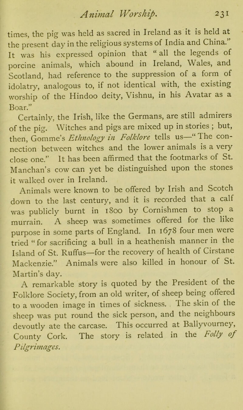 times, the pig was held as sacred in Ireland as it is held at the present day in the religious systems of India and China.” It was his expressed opinion that “all the legends of porcine animals, which abound in Ireland, Wales, and Scotland, had reference to the suppression of a form of idolatry, analogous to, if not identical with, the existing worship of the Hindoo deity, Vishnu, in his Avatar as a Boar.” Certainly, the Irish, like the Germans, are still admirers of the pig. Witches and pigs are mixed up in stories ; but, then, Gomme’s Ethnology in Folklore tells us—“ The con- nection between witches and the lower animals is a very close one.” It has been affirmed that the footmarks of St. Manchan’s cow can yet be distinguished upon the stones it walked over in Ireland. Animals were known to be offered by Irish and Scotch down to the last century, and it is recorded that a calf was publicly burnt in 1800 by Cornishmen to stop a murrain. A sheep was sometimes offered for the like purpose in some parts of England. In 1678 four men were tried “ for sacrificing a bull in a heathenish manner in the Island of St. Ruffus—for the recovery of health of Cirstane Mackenz.ie.” Animals were also killed in honour of St. Martin’s day. A remarkable story is quoted by the President of the Folklore Society, from an old writer, of sheep being offered to a wooden image in times of sickness. The skin of the sheep was put round the sick person, and the neighbours devoutly ate the carcase. This occurred at Ballyvourney, County Cork. The story is related in the Folly of Pilgrimages.