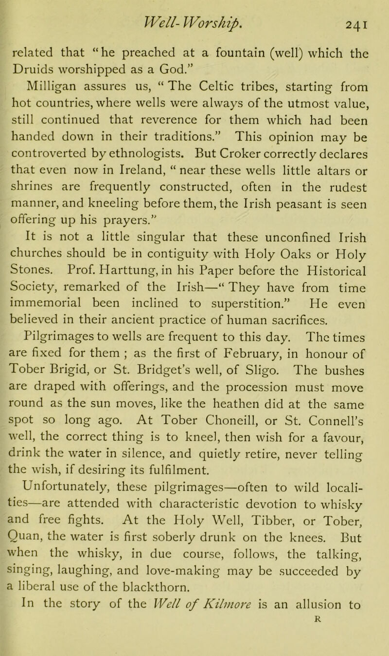 related that “ he preached at a fountain (well) which the Druids worshipped as a God.” Milligan assures us, “ The Celtic tribes, starting from hot countries, where wells were always of the utmost value, still continued that reverence for them which had been handed down in their traditions.” This opinion may be controverted by ethnologists. But Croker correctly declares that even now in Ireland, “ near these wells little altars or shrines are frequently constructed, often in the rudest manner, and kneeling before them, the Irish peasant is seen offering up his prayers.” It is not a little singular that these unconfined Irish churches should be in contiguity with Holy Oaks or Holy Stones. Prof. Harttung, in his Paper before the Historical Society, remarked of the Irish—“ They have from time immemorial been inclined to superstition.” He even believed in their ancient practice of human sacrifices. Pilgrimages to wells are frequent to this day. The times are fixed for them ; as the first of February, in honour of Tober Brigid, or St. Bridget’s well, of Sligo. The bushes are draped with offerings, and the procession must move round as the sun moves, like the heathen did at the same spot so long ago. At Tober Choneill, or St. Connell’s well, the correct thing is to kneel, then wish for a favour, drink the water in silence, and quietly retire, never telling the wish, if desiring its fulfilment. Unfortunately, these pilgrimages—often to wild locali- ties—are attended with characteristic devotion to whisky and free fights. At the Holy Well, Tibber, or Tober, Quan, the water is first soberly drunk on the knees. But when the whisky, in due course, follows, the talking, singing, laughing, and love-making may be succeeded by a liberal use of the blackthorn. In the story of the Well of Kilmore is an allusion to R