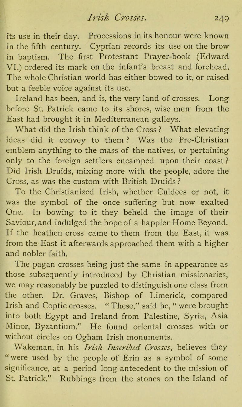 its use in their day. Processions in its honour were known in the fifth century. Cyprian records its use on the brow in baptism. The first Protestant Prayer-book (Edward VI.) ordered its mark on the infant’s breast and forehead. The whole Christian world has either bowed to it, or raised but a feeble voice against its use. Ireland has been, and is, the very land of crosses. Long before St. Patrick came to its shores, wise men from the East had brought it in Mediterranean galleys. What did the Irish think of the Cross What elevating ideas did it convey to them } Was the Pre-Christian emblem anything to the mass of the natives, or pertaining only to the foreign settlers encamped upon their coast Did Irish Druids, mixing more with the people, adore the Cross, as was the custom with British Druids To the Christianized Irish, whether Culdees or not, it was the symbol of the once suffering but now exalted One. In bowing to it they beheld the image of their Saviour, and indulged the hope of a happier Home Beyond. If the heathen cross came to them from the East, it was from the East it afterwards approached them with a higher and nobler faith. The pagan crosses being just the same in appearance as those subsequently Introduced by Christian missionaries, we may reasonably be puzzled to distinguish one class from the other. Dr. Graves, Bishop of Limerick, compared Irish and Coptic crosses. “ These,” said he, “ were brought into both Egypt and Ireland from Palestine, Syria, Asia Minor, Byzantium.” He found oriental crosses with or without circles on Ogham Irish monuments. Wakeman, in his Irish Inscribed Crosses, believes they “were used by the people of Erin as a symbol of some significance, at a period long antecedent to the mission of St. Patrick.” Rubbings from the stones on the Island of