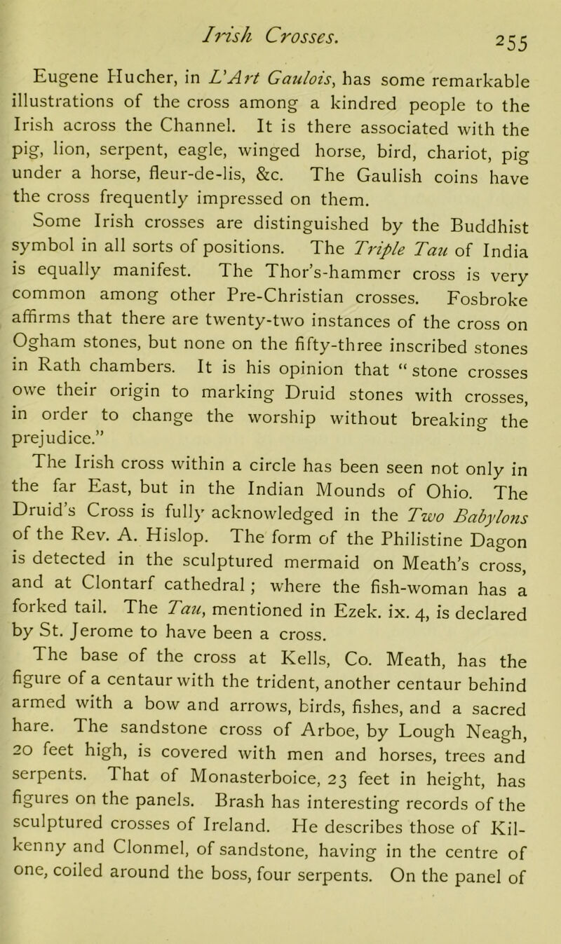 255 Eugene Hucher, in LArt Gaulois, has some remarkable illustrations of the cross among a kindred people to the Irish across the Channel. It is there associated with the pig, lion, serpent, eagle, winged horse, bird, chariot, pig under a horse, fleur-de-lis, &c. The Gaulish coins have the cross frequently impressed on them. Some Irish crosses are distinguished by the Buddhist symbol in all sorts of positions. The Triple Tan of India is equally manifest. The Thor’s-hammcr cross is very common among other Pre-Christian crosses. Fosbroke affirms that there are twenty-two instances of the cross on Ogham stones, but none on the fifty-three inscribed stones in Rath chambers. It is his opinion that “ stone crosses owe their origin to marking Druid stones with crosses, in order to change the worship without breaking the prejudice.” The Irish cross within a circle has been seen not only in the far East, but in the Indian Mounds of Ohio. The Druid s Cross is fully acknowledged in the Two Bcibylons of the Rev. A. Hislop. The form of the Philistine Dagon IS detected in the sculptured mermaid on Meath's cross, and at Clontarf cathedral j w'here the fish-woman has a forked tail. The Tau, mentioned in Ezek. ix. 4, is declared by St. Jerome to have been a cross. The base of the cross at Kells, Co. Meath, has the figure of a centaur with the trident, another centaur behind armed with a bow and arrows, birds, fishes, and a sacred hare. The sandstone cross of Arboe, by Lough Neagh, 20 feet high, is covered with men and horses, trees and serpents. That of Monasterboice, 23 feet in height, has figures on the panels. Brash has interesting records of the sculptured crosses of Ireland. He describes those of Kil- kenny and Clonmel, of sandstone, having in the centre of one, coiled around the boss, four serpents. On the panel of