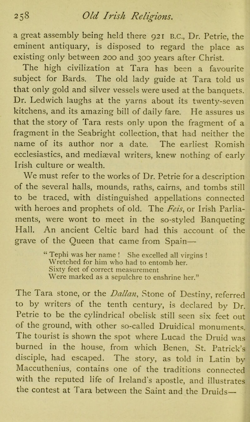 a great assembly being held there 921 B.C., Dr. Petrie, the eminent antiquary, is disposed to regard the place as existing only between 200 and 300 years after Christ. The high civilization at Tara has been a favourite subject for Bards. The old lady guide at Tara told us that only gold and silver vessels were used at the banquets. Dr. Ledwich laughs at the yarns about its twenty-seven kitchens, and its amazing bill of daily fare. He assures us that the story of Tara rests only upon the fragment of a fragment in the Seabright collection, that had neither the name of its author nor a date. The earliest Romish ecclesiastics, and mediaeval writers, knew nothing of early Irish culture or wealth. We must refer to the works of Dr. Petrie for a description of the several halls, mounds, raths, cairns, and tombs still to be traced, with distinguished appellations connected with heroes and prophets of old. The Feis, or Irish Parlia- ments, were wont to meet in the so-styled Banqueting Hall. An ancient Celtic bard had this account of the grave of the Queen that came from Spain— “ Tephi was her name ! She excelled all virgins ! Wretched for him who had to entomb her. Sixty feet of correct measurement Were marked as a sepulchre to enshrine her.” The Tara stone, or the Dalian, Stone of Destiny, referred to by writers of the tenth century, is declared by Dr. Petrie to be the cylindrical obelisk still seen six feet out of the ground, with other so-called Druidical monuments. The tourist is shown the spot where Lucad the Druid was burned in the house, from which Benen, St. Patrick’s disciple, had escaped. The story, as told in Latin by Maccuthenius, contains one of the traditions connected with the reputed life of Ireland’s apostle, and illustrates the contest at Tara between the Saint and the Druids—