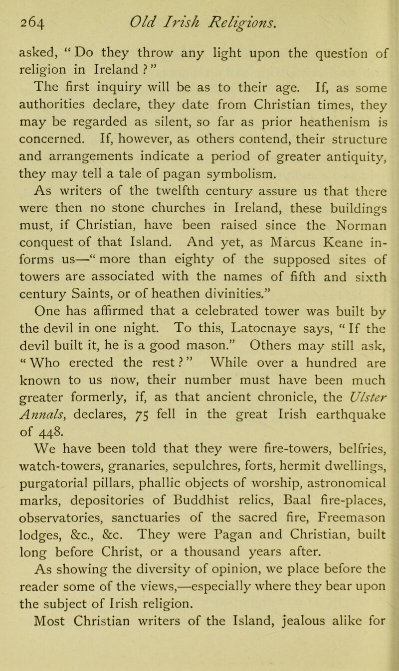 asked, “ Do they throw any light upon the question of religion in Ireland ? ” The first inquiry will be as to their age. If, as some authorities declare, they date from Christian times, they may be regarded as silent, so far as prior heathenism is concerned. If, however, as others contend, their structure and arrangements indicate a period of greater antiquity, they may tell a tale of pagan symbolism. As writers of the twelfth century assure us that there were then no stone churches in Ireland, these buildings must, if Christian, have been raised since the Norman conquest of that Island. And yet, as Marcus Keane in- forms us—“ more than eighty of the supposed sites of towers are associated with the names of fifth and sixth century Saints, or of heathen divinities.” One has affirmed that a celebrated tower was built by the devil in one night. To this, Latocnaye says, If the devil built it, he is a good mason.” Others may still ask, “ Who erected the rest ? ” While over a hundred are known to us now, their number must have been much greater formerly, if, as that ancient chronicle, the Ulster Annals, declares, 75 fell in the great Irish earthquake of 448. We have been told that they were fire-towers, belfries, watch-towers, granaries, sepulchres, forts, hermit dwellings, purgatorial pillars, phallic objects of worship, astronomical marks, depositories of Buddhist relics, Baal fire-places, observatories, sanctuaries of the sacred fire. Freemason lodges, &c., &c. They were Pagan and Christian, built long before Christ, or a thousand years after. As showing the diversity of opinion, we plaee before the reader some of the views,—especially where they bear upon the subject of Irish religion. Most Christian writers of the Island, jealous alike for