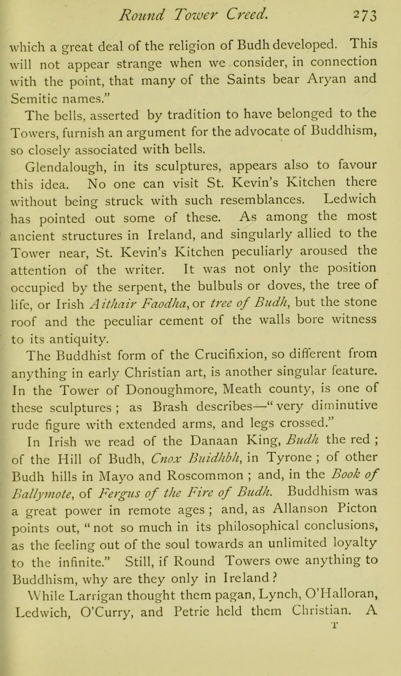 which a great deal of the religion of Budh developed. This will not appear strange when we consider, in connection with the point, that many of the Saints bear Aryan and Semitic names.” The bells, asserted by tradition to have belonged to the Towers, furnish an argument for the advocate of Buddhism, so closely associated with bells. Glendalough, in its sculptures, appears also to favour this idea. No one can visit St. Kevin’s Kitchen there without beinsf struck with such resemblances. Ledwich has pointed out some of these. As among the most ancient structures in Ireland, and singularly allied to the Tower near, St. Kevin’s Kitchen peculiarly aroused the attention of the writer. It was not only the position occupied by the serpent, the bulbuls or doves, the tree of life, or Irish Aithair Faodha, or tree of Budh, but the stone roof and the peculiar cement of the walls bore witness to its antiquity. The Buddhist form of the Crucifixion, so different from anything in early Christian art, is another singular feature. In the Tower of Donoughmore, Meath county, is one of these sculptures; as Brash describes—“very diminutive rude figure with extended arms, and legs crossed.’ In Irish we read of the Danaan King, Budh the red ; of the Hill of Budh, Cnox Buidhbh, in Tyrone ; of other Budh hills in Mayo and Roscommon ; and, in the Book of Ballymote, of Fergus of the Fire of Budh. Buddhism was a great power in remote ages ; and, as Allanson Picton points out, “ not so much in its philosophical conclusions, as the feeling out of the soul towards an unlimited loyalty to the infinite.” Still, if Round Towers owe anything to Buddhism, why are they only in Ireland? While Larrigan thought them pagan, Lynch, O’Halloran, Ledwich, O’Curry, and Petrie held them Christian. A