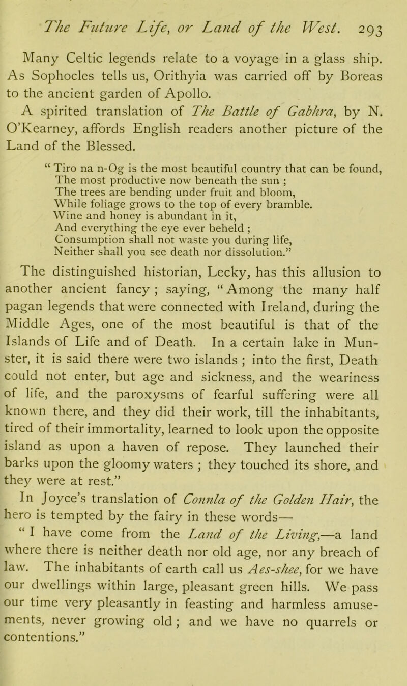 Many Celtic legends relate to a voyage in a glass ship. As Sophocles tells us, Orithyia was carried off by Boreas to the ancient garden of Apollo. A spirited translation of The Battle of Gabhra, by N. O’Kearney, affords English readers another picture of the Land of the Blessed. “ Tiro na n-Og is the most beautiful country that can be found. The most productive now beneath the sun ; The trees are bending under fruit and bloom, While foliage grows to the top of every bramble. Wine and honey is abundant in it, And everything the eye ever beheld ; Consumption shall not waste you during life. Neither shall you see death nor dissolution.” The distinguished historian, Lecky, has this allusion to another ancient fancy ; saying, “ Among the many half pagan legends that were connected with Ireland, during the Middle Ages, one of the most beautiful is that of the Islands of Life and of Death. In a certain lake in Mun- ster, it is said there were two islands ; into the first. Death could not enter, but age and sickness, and the weariness of life, and the paroxysms of fearful suffering were all known there, and they did their work, till the inhabitants, tired of their immortality, learned to look upon the opposite island as upon a haven of repose. They launched their barks upon the gloomy waters ; they touched its shore, and they were at rest.” In Joyce’s translation of Connla of the Golden Hair, the hero is tempted by the fairy in these words— “ I have come from the Land of the Living,—a land where there is neither death nor old age, nor any breach of law. The inhabitants of earth call us Aes-shee, for we have our dwellings within large, pleasant green hills. We pass our time very pleasantly in feasting and harmless amuse- ments, never growing old; and we have no quarrels or contentions.”