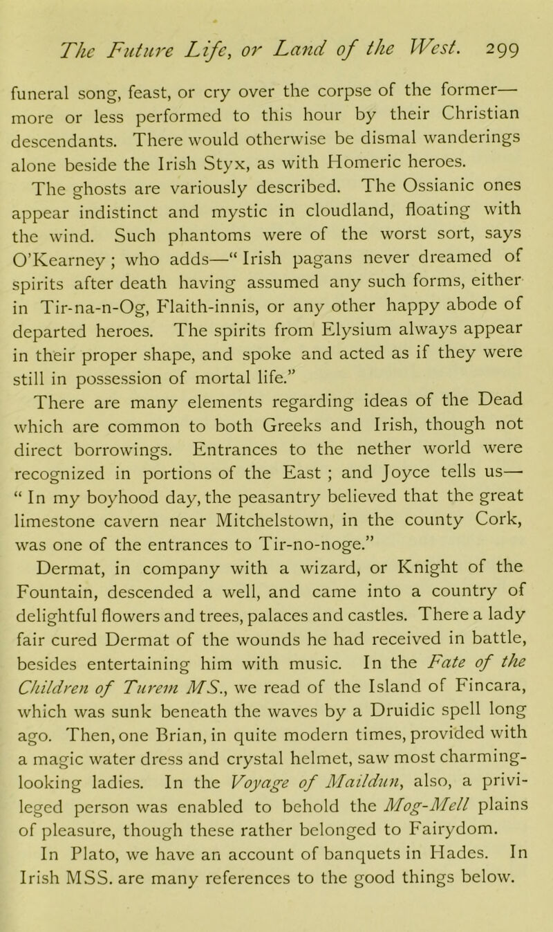 funeral song, feast, or cry over the corpse of the former— more or less performed to this hour by their Christian descendants. There would otherwise be dismal wanderings alone beside the Irish Styx, as with Homeric heroes. The ghosts are variously described. The Ossianic ones appear indistinct and mystic in cloudland, floating with the wind. Such phantoms were of the worst sort, says O’Kearney; who adds—“ Irish pagans never dreamed of spirits after death having assumed any such forms, either in Tir-na-n-Og, Flaith-innis, or any other happy abode of departed heroes. The spirits from Elysium always appear in their proper shape, and spoke and acted as if they were still in possession of mortal life.” There are many elements regarding ideas of the Dead which are common to both Greeks and Irish, though not direct borrowings. Entrances to the nether world were recognized in portions of the East ; and Joyce tells us— “In my boyhood day, the peasantry believed that the great limestone cavern near Mitchelstown, in the county Cork, was one of the entrances to Tir-no-noge.” Dermat, in company with a wizard, or Knight of the Fountain, descended a well, and came into a country of delightful flowers and trees, palaces and castles. There a lady fair cured Dermat of the wounds he had received in battle, besides entertaining him with music. In the Fate of the Children of Turem MS., we read of the Island of Fincara, which was sunk beneath the waves by a Druidic spell long ago. Then, one Brian, in quite modern times, provided with a magic water dress and crystal helmet, saw most charming- looking ladies. In the Voyage of Maildiin, also, a privi- leged person was enabled to behold the Mog-Mell plains of pleasure, though these rather belonged to Fairydom. In Plato, we have an account of banquets in Hades. In Irish MSS. are many references to the good things below.