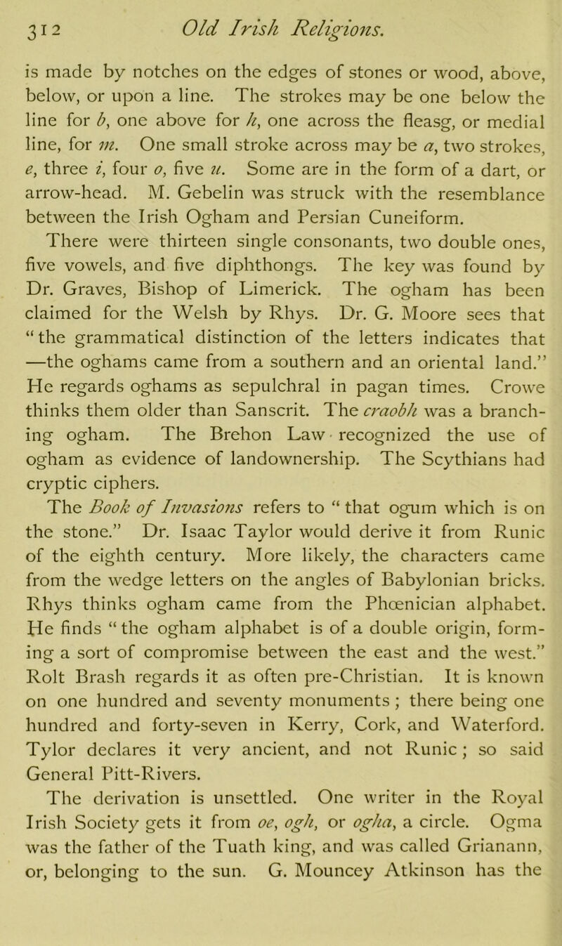 is made by notches on the edges of stones or wood, above, below, or upon a line. The strokes may be one below the line for b, one above for h, one across the fleasg, or medial line, for in. One small stroke across may be <7, two strokes, e, three i, four o, five u. Some are in the form of a dart, or arrow-head. M. Gebelin was struck with the resemblance between the Irish Ogham and Persian Cuneiform. There were thirteen single consonants, two double ones, five vowels, and five diphthongs. The key was found by Dr. Graves, Bishop of Limerick. The ogham has been claimed for the Welsh by Rhys. Dr. G. Moore sees that “the grammatical distinction of the letters indicates that —the oghams came from a southern and an oriental land.” He regards oghams as sepulchral in pagan times. Crowe thinks them older than Sanscrit. The craobh was a branch- ing ogham. The Brehon Law • recognized the use of ogham as evidence of landownership. The Scythians had cryptic ciphers. The Book of Invasions refers to “ that ogum which is on the stone.” Dr. Isaac Taylor would derive it from Runic of the eighth century. More likely, the characters came from the wedge letters on the angles of Babylonian bricks. Rhys thinks ogham came from the Phoenician alphabet. He finds “ the ogham alphabet is of a double origin, form- ing a sort of compromise between the east and the west.” Rolt Brash regards it as often pre-Christian, It is known on one hundred and seventy monuments; there being one hundred and forty-seven in Kerry, Cork, and Waterford. Tylor declares it very ancient, and not Runic; so said General Pitt-Rivers. The derivation is unsettled. One writer in the Royal Irish Society gets it from oe, ogh, or og/ia, a circle. Ogma was the father of the Tuath king, and was called Grianann, or, belonging to the sun. G. Mouncey Atkinson has the