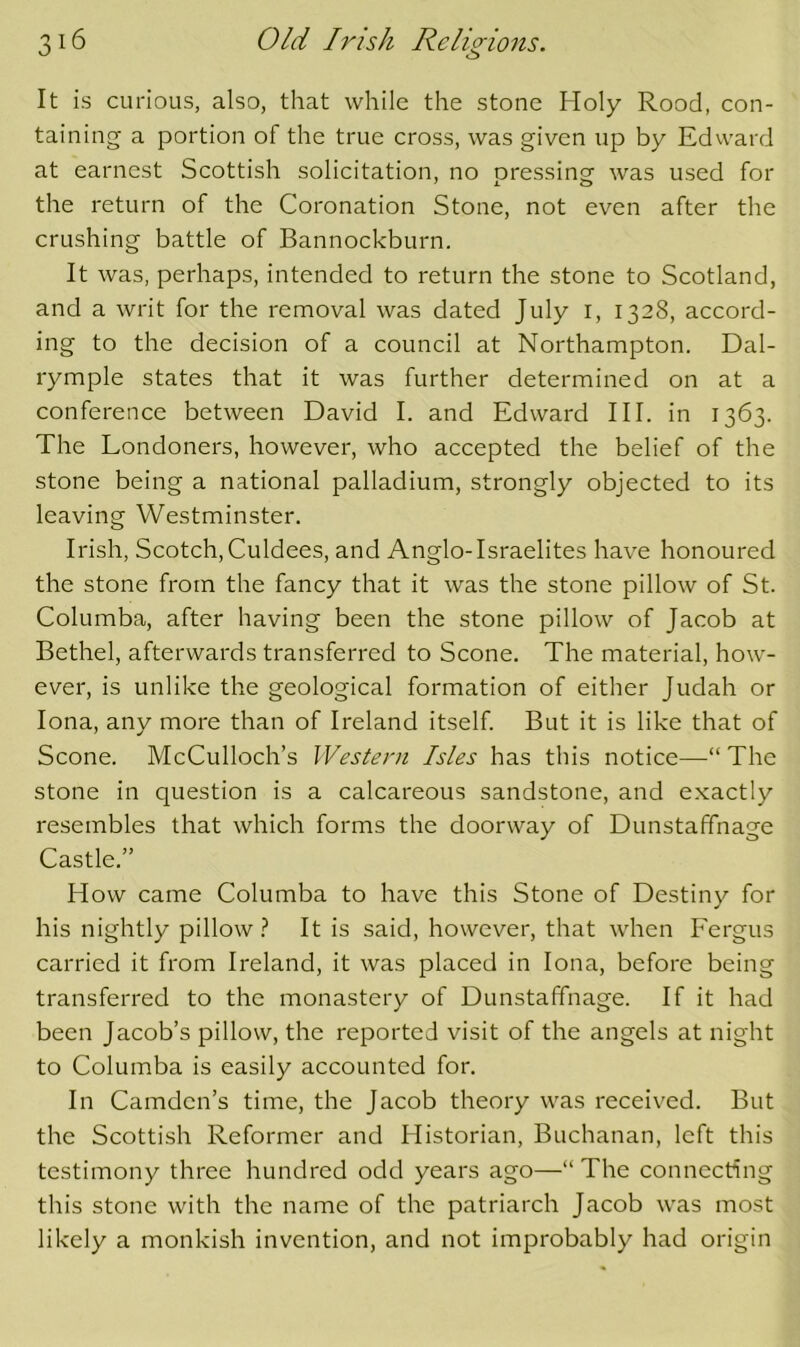 It is curious, also, that while the stone Holy Rood, con- taining a portion of the true cross, was given up by Edvvard at earnest Scottish solicitation, no oressingr was used for the return of the Coronation Stone, not even after the crushing battle of Bannockburn. It was, perhaps, intended to return the stone to Scotland, and a writ for the removal was dated July l, 1328, accord- ing to the decision of a council at Northampton. Dal- rymple states that it was further determined on at a conference between David I. and Edward III. in 1363. The Londoners, however, who accepted the belief of the stone being a national palladium, strongly objected to its leaving Westminster. Irish, Scotch, Culdees, and Anglo-Israelites have honoured the stone from the fancy that it was the stone pillow of St. Columba, after having been the stone pillow of Jacob at Bethel, afterwards transferred to Scone. The material, how- ever, is unlike the geological formation of either Judah or Iona, any more than of Ireland itself. But it is like that of Scone. McCulloch’s Western Isles has this notice—“ The stone in question is a calcareous sandstone, and exactly resembles that which forms the doorway of Dunstaffnage Castle.” How came Columba to have this Stone of Destiny for his nightly pillow ^ It is said, however, that when Fergus carried it from Ireland, it was placed in Iona, before being transferred to the monastery of Dunstaffnage. If it had been Jacob’s pillow, the reported visit of the angels at night to Columba is easily accounted for. In Camden’s time, the Jacob theory was received. But the Scottish Reformer and Historian, Buchanan, left this testimony three hundred odd years ago—“ The connecting this stone with the name of the patriarch Jacob was most likely a monkish invention, and not improbably had origin