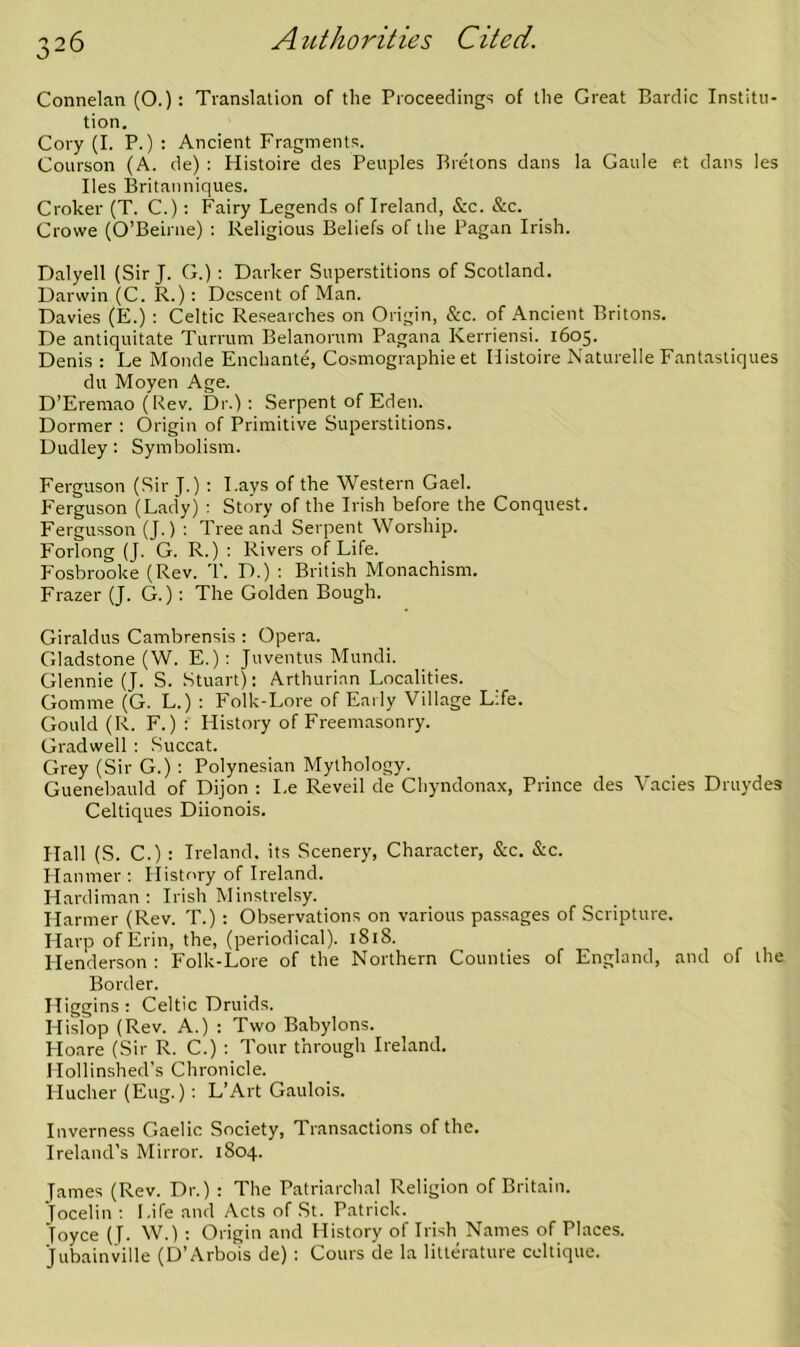 Connelan (O.): Translation of the Proceedings of the Great Bardic Institu- tion, Cory (I. P.) : Ancient Fragments. Courson (A. de) : Histoire des Peuples Bretons dans la Gaule et dans les lies Britanniques. Croker (T. C.): Fairy Legends of Ireland, &c. &c. Crowe (O’Beirne) ; Religious Beliefs of the Pagan Irish. Dalyell (Sir J. G.) : Darker Superstitions of Scotland. Darwin (C. R.) : Descent of Man. Davies (E.) ; Celtic Researches on Origin, &c. of Ancient Britons. De antiquitate Turrum Belanorum Pagana Kerriensi. 1605. Denis : Le Monde Enchant^ Cosmographie et Histoire Naturelle Fantastiques du Moyen Age. D’Eremao (Rev. Dr.) ; Serpent of Eden. Dormer : Origin of Primitive Superstitions. Dudley; Symbolism. Ferguson (Sir J.) ; Lays of the Western Gael. Ferguson (Lady) ; Story of the Irish before the Conquest. Fergusson (J.) : Tree and Serpent Worship. Forlong (J. G. R.) : Rivers of Life. Fosbrooke (Rev. T. D.) : British Monachism. Frazer (J. G.): The Golden Bough. Giraldus Cambrensis : Opera. Gladstone (W. E.): Juventus Mundi. Glennie (J. S. Stuart); Arthurian Localities. Gomme (G. L.) : Folk-Lore of Early Village Life. Gould (R. F.) ; History of Freemasonry. Gradwell : Succat. Grey (Sir G.) ; Polynesian Mythology. Guenebauld of Dijon : I.e Reveil de Chyndonax, Prince des Vacies Druydes Celtiques Diionois. Hall (S. C.) : Ireland, its Scenery, Character, &c. &c. Ilanmer ; History of Ireland. Hardiman ; Irish Minstrelsy. Harmer (Rev. T.) ; Observations on various passages of Scripture. Harp of Erin, the, (periodical). 1818. Henderson : Folk-Lore of the Northern Counties of England, and of the Border. Higgins : Celtic Druids. Hislop (Rev. A.) ; Two Babylons. Hoare (Sir R. C.) ; Tour through Ireland. Hollinshed’s Chronicle. Hucher (Eug.) : L’Art Gaulois. Inverness Gaelic Society, Transactions of the. Ireland’s Mirror. 1804. James (Rev. Dr.) : The Patriarchal Religion of Britain. Jocelin ; Life and Acts of St. Patrick. Joyce (J. W.) ; Origin and History of Irish Names of Places. Jubainville (D’Arbois de) ; Cours de la litterature celtique.