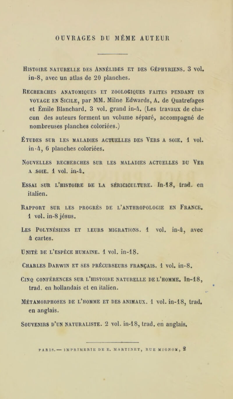 OUVRAGES DU MÊME AUTEUR Histoire naturelle des Annélides et des Géphïriens, 3 vol. in-8, avec un atlas de 20 planches. Recherches anatomiques et zoologiques faites pendant un VOYAGE EN SiciLE, par MM. Milne Edwards, A. de Quatrefages et Émile Rlanchard. 3 vol. grand in-4. (Les travaux de cha- cun des auteurs forment un volume séparé, accompagné de nombreuses planches coloriées.) Études sur les maladies actuelles des Vers a soie. 1 vol. in-4, 6 planches coloriées. Nouvelles recherches sur les maladies actuelles du Ver A soie. 1 vol. ia-h. Essai sur l’histoire de la sériciculture. In-18, trad. en italien. Rapport sur les progrès de l’anthropologie en France. 1 vol. in-8 Jésus. Les Polynésiens et leurs migrations, i vol. in-4, avec 4 cartes. Unité de l’espèce humaine. 1 vol. in-18. Charles Darwin et ses précurseurs français. 1 vol. in-8. Cinq conférences sur l’histoire naturelle de l’homme. In-18, trad. en hollandais et en italien. Métamorphoses de l’homme et des animaux. 1 vol. in-18, trad. en anglais. Souvenirs d’un naturaliste. 2 vol. in-18, trad. en anglais. TARI?.— IMPRIMERIE DE E. MARTI^ET, RUE MICNOE, 2