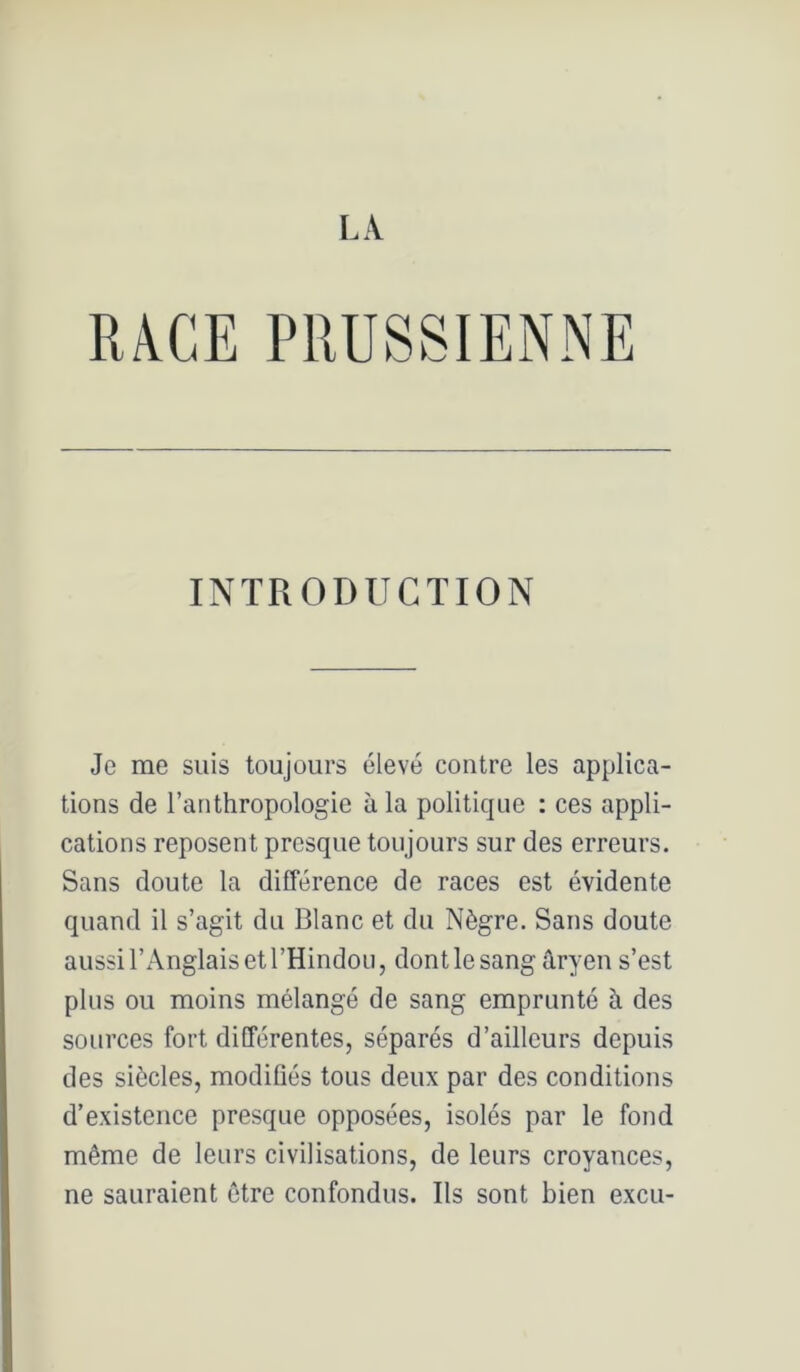 RACE PRUSSIENNE INTRODUCTION Je me suis toujours élevé contre les applica- tions de l’anthropologie à la politique : ces appli- cations reposent presque toujours sur des erreurs. Sans doute la différence de races est évidente quand il s’agit du Blanc et du Nègre. Sans doute aussi l’Anglais et l’Hindou, dont le sang âryen s’est plus ou moins mélangé de sang emprunté à des sources fort différentes, séparés d’ailleurs depuis des siècles, modifiés tous deux par des conditions d’existence presque opposées, isolés par le fond même de leurs civilisations, de leurs croyances, ne sauraient être confondus. Ils sont bien excu-