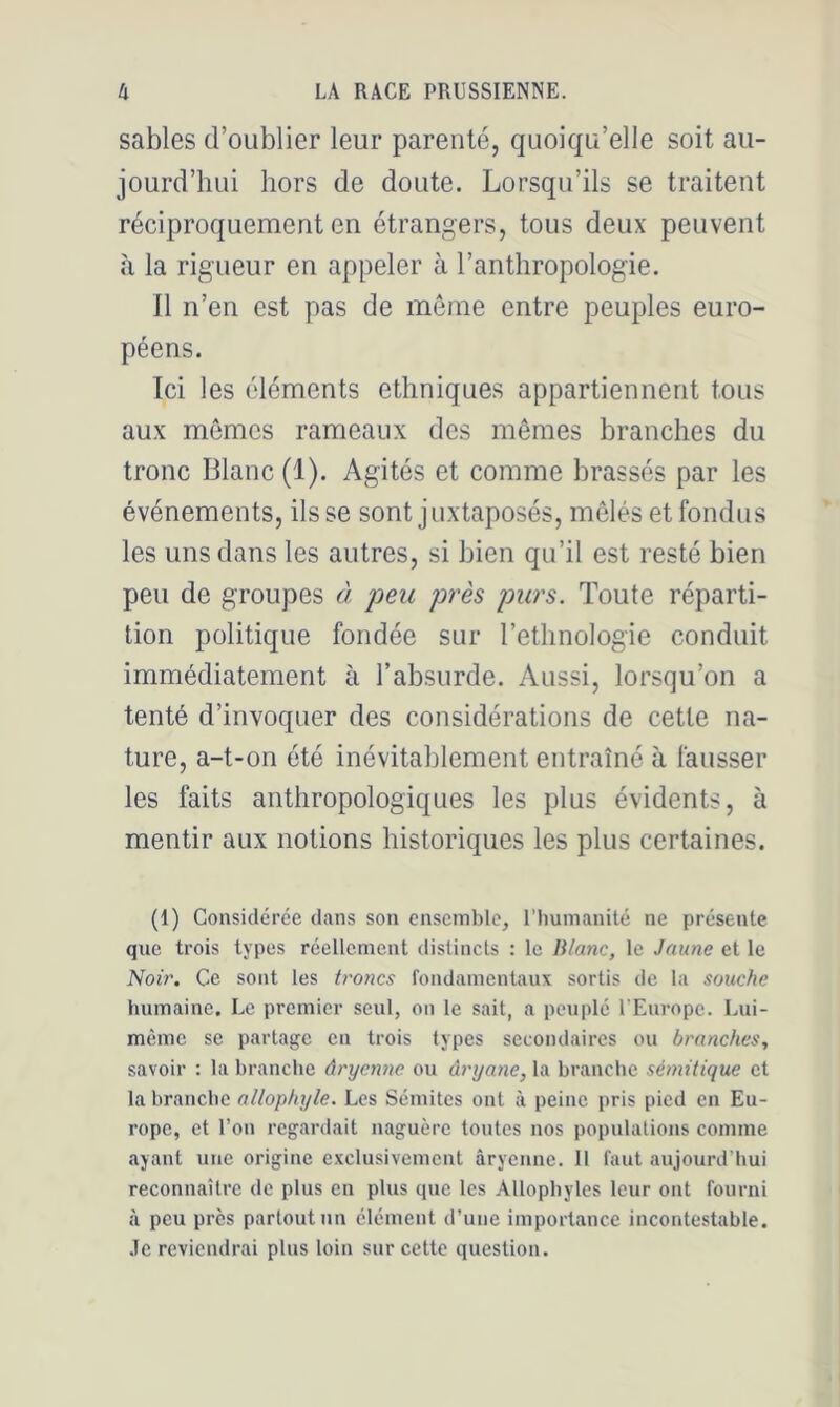 sables d’oublier leur parenté, quoiqu’elle soit au- jourd’hui hors de doute. Lorsqu’ils se traitent réciproquement en étrangers, tous deux peuvent à la rigueur en appeler à l’anthropologie. Il n’en est pas de môme entre peuples euro- péens. Ici les éléments ethniques appartiennent tous aux mêmes rameaux des mêmes branches du tronc Blanc (1). Agités et comme brassés par les événements, ils se sont juxtaposés, mêlés et fondus les uns dans les autres, si bien qu’il est resté bien peu de groupes à peu près purs. Toute réparti- tion politique fondée sur l’ethnologie conduit immédiatement à l’ahsurde. Aussi, lorsqu’on a tenté d’invoquer des considérations de cette na- ture, a-t-on été inévitahlement entraîné à fausser les faits anthropologiques les plus évidents, à mentir aux notions historiques les plus certaines. (1) Considérée dans son ensemble, l’immanité ne présente que trois types réellement distincts : le Blanc, le Jaune et le Noir. Ce sont les troncs fondamentaux sortis de la souche humaine. Le premier seul, on le sait, a peuplé UEnrope. Lui- même se partage en trois types secondaires ou branches, savoir : la branche âryenne ou âryane, la branche sémitique et la branche allophyle. Les Sémites ont à peine pris pied en Eu- rope, et l’on regardait naguère toutes nos populations comme ayant une origine exclusivement âryenne. Il faut aujourd’hui reconnaître de pins en plus que les Allophylcs leur ont fourni à peu près partout nn élément d’une importance incontestable, .le reviendrai plus loin sur cette question.