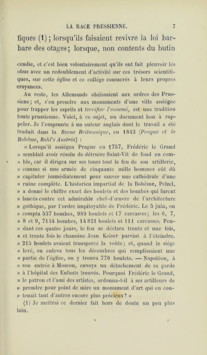 figues (l) ; lorsqu’ils faisaient revivre la loi bar- bare des otages; lorsque, non contents du butin ccndie, el c’est bien volontairement qu’ils ont fait pleuvoir les obus avec un redoublement d’activité sur ces trésors scientili- ques, sur cette église et ce collège consacrés à leurs propres croyances. Au reste, les Allemands obéissaient aux ordres des Prus- siens; eg s’en prendre aux monuments d’une ville assiégée pour frapper les esprits et terrifier l'ennemi, est une tradition toute prussienne. Voici, à ce sujet, un document bon à rap- peler. Je l’emprunte à un autour anglais dont le travail a été traduit dans la Revue Britannique, en ISiS [Prague et la Bohême, Rohl’s Austria) : « Lorsqu’il assiégea Prague en 1757, Frédéric le Grand » semblait avoir résolu de détruire Saint-Vit de fond en com- » ble, car il dirigea sur ses tours tout le feu de son artillerie, » comme si une armée de cinquante mille bommes eût dû » capituler immédiatement pour sauver une cathédrale d’une » ruine complète. L’historien impartial de la Bohème, Pelzel, » a donné le chiffre exact des boulets et des bombes qui furent » lancés contre cet admirable chef-d’œuvre de rarcliitecture » gothique, par l’ordre impitoyable de Frédéric. Le 5 Juin, on » compta 537 bombes, 989 boulets et 17 carcasses; les G, 7, » 8 et 9, lihli bombes, 14 821 boulets et 111 carcasses. Pen- » dant ces quatre jours, le feu se déclara trente et une fois, » et trente fois le chanoine Jean Keiser parvint à l’éteindre. » 215 boulets avaient transpercé la voûte; et, quand le siège » levé, on enleva tous les décombres qui remplissaient une » partie de l’église, on y trouva 770 boulets. — Napoléon, à J) son entrée à Moscou, envoya un détachement de sa garde » à l’hôpital des Enfants trouvés. Pourquoi Frédéric le Grand, » le patron et l’ami des artistes, ordonna-t-il à ses artilleurs de » prendre pour point de mire un monument d’art qui en con- » tenait tant d’autres encore plus précieux? » (1) Je mettrai ce dernier fait hors de doute un peu plus loin.