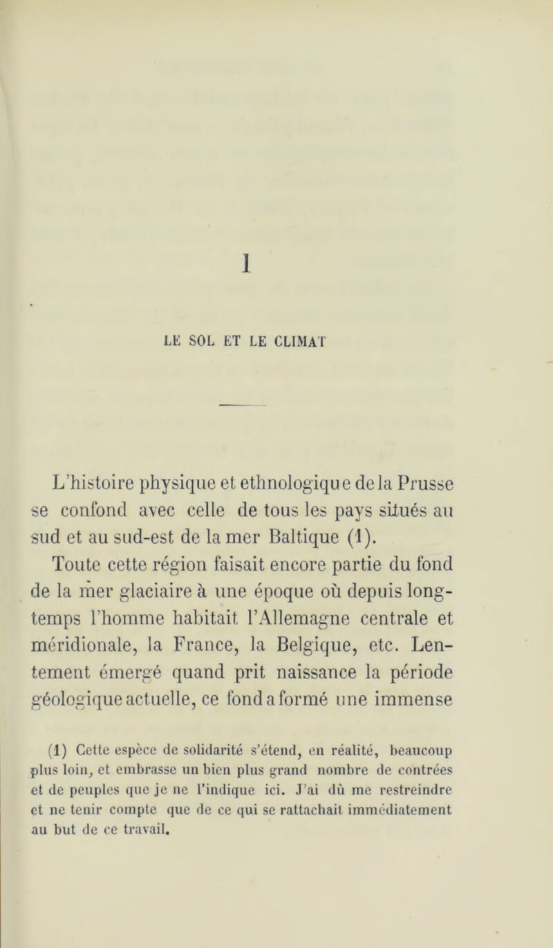 1 LK SOL ET LE CLIMAT L’histoire physique et ethnologique delà Prusse se confond avec celle de tous les pays situés au sud et au sud-est de la mer Baltique (1). Toute cette région faisait encore partie du fond de la ruer glaciaire à une époque où depuis long- temps l’homme habitait l’Allemagne centrale et méridionale, la France, la Belgique, etc. Len- tement émergé quand prit naissance la période géologiqueactuelle, ce fond a formé une immense (1) Cette espèce de solidarité s’étend, on réalité, beaucoup plus loin, et embrasse un bien plus <;rand nombre de contrées et de peuples que je ne l’indique ici. J’ai dù me restreindre et ne tenir compte que de ce qui se rattachait immédiatement au but de ce travail.