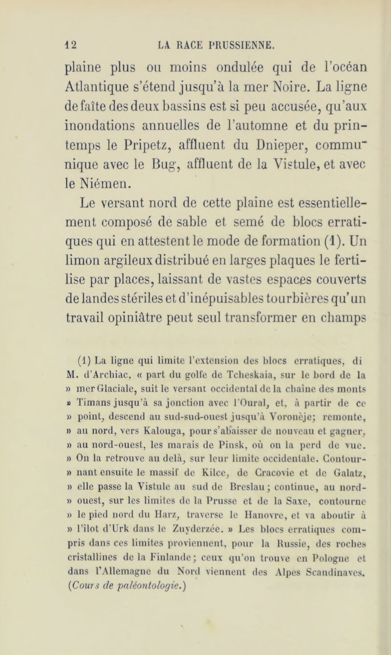 plaine plus ou moins ondulée qui de l’océan Atlantique s’étend jusqu’à la mer Noire. La ligne défaite des deux bassins est si peu accusée, qu’aux inondations annuelles de l’automne et du prin- temps le Pripetz, affluent du Dnieper, commir nique avec le Bug, affluent de la Vistule, et avec le Niémen. Le versant nord de cette plaine est essentielle- ment composé de sable et semé de blocs errati- ques qui en attestent le mode de formation (1). Un limon argileux distribué en larges plaques le ferti- lise par places, laissant de vastes espaces couverts de landes stériles et d’inépuisables tourbières qu’ un travail opiniâtre peut seul transformer en champs (1) La ligne qui limite l’extension des blocs erratiques, di M. d’Arcbiac, « part du golfe de Tclieskaia, sur le bord de la » mer Glaciale, suit le versant occidental de la chaîne des monts B Timans jusqu’à sa jonction avec l’Onra), et, à partir de ce » point, descend au sud-siul-onest jusqu’à Voronèje; remonte, » au nord, vers Kalouga, pour s’ab'aisser de nouveau et gagner, ») au nord-ouest, les marais de Pinsk, on on la perd de vue. » On la retrouve au delà, sur leur limite occidentale. Gontour- » liant ensuite le massif de Kilce, de Cracovie et de Galatz, )) elle passe la Vistule au sud de Breslau; continue, au nord- » ouest, sur les limites de la Prusse et de la Saxe, contourne » le pied nord du Ilarz, traverse le Hanovre, et va aboutir à » l’îlot d’Urk dans le Zuyderzée. » Les blocs erratiques com- pris dans ces limites proviennent, pour la Russie, des roches cristallines delà Finlande; ceux qu’on trouve en Pologne et dans l’Allemagne du Nord viennent des Alpes Scandinaves. {Cours de pnléojitologie.)
